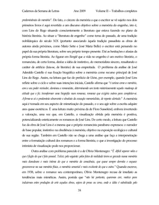 Cadernos da Semana de Letras                      Ano 2009             Volume II – Trabalhos completos

predominância da memória”. De fato, o cárcere da memória a que o escritor se vê sujeito nos dois
primeiros livros é aqui revertido a um discurso objetivo sobre a memória do engenho, isto é,
com Lins do Rego situando conscientemente a literatura que estava fazendo no plano da
história literária. Ao situar a “literatura de engenho” como tema do passado, de uma tradição
nobiliárquica do século XIX (portanto associando àquela tradição passadista as obras de
autores ainda próximos, como Mario Sette e José Maria Bello) o escritor está pensando no
papel da sua própria literatura, sobre seu próprio tempo presente. Daí as hesitações e afasias da
própria forma literária. Ao figurar em Bangüê que a vida no engenho é um motivo literário, o
romancista, de certa forma, desfaz a idéia de instintivo, do memorialista sincero, ressaltando o
caráter de artifício (leia-se, de literário) de sua empreitada. O problema da análise de José
Aderaldo Castello é sua fixação biográfica sobre a memória como recurso principal de José
Lins do Rego. Assim, na leitura que faz do prefácio de Usina, por exemplo, quando José Lins
reflete sobre o ciclo e sobre suas intenções iniciais, Castello afirma que “é curioso como a memória,
com o seu poder recriador, dominou o romancista, determinando um tanto misteriosamente aquela mudança de
atitude que o fez transformar uma biografia num romance, romance que exigiria outros para completar-se.
Afirma-se aí o predomínio absorvente e absoluto da evocação memorialista, de repente alertado.” A memória
aqui é tomada em seu aspecto de mimetização do passado, e o seu agir sobre a escrita adquire
ares quase esotéricos. É uma leitura muito próxima da de Flora Sussekind, embora invertendo
a valoração, uma vez que, em Castello, a visualização obtida pela memória é positiva,
potencializando esteticamente os romances de José Lins. De certo modo, a leitura que Castello
faz da obra de José Lins é a mesma que o próprio romancista paraibano expressou: o narrador
de base popular, instintivo na obediência à memória, objetivo na exposição ecológica e cultural
de sua região. Também em Castello não se chega a uma análise que faça a interpenetração
entre a formatação cultural dos romances e a forma literária, o que a investigação do processo
intimista de visualização pode nos proporcionar.
        Outra análise com problema parecido é a de Olívio Montenegro: “É difícil separar neles o
que é ficção do que é fato pessoal. Talvez pelo seguinte: pelos fatos de realidade terem se gravado numa memória
mais duradoura e mais íntima do que a memória da consciência, que quase sempre dormita e esquece:
gravaram-se na sua memória física, a memória sensorial e mais excitante do que a outra.” Quando escreve,
em 1938, sobre o romance seu contemporâneo, Olívio Montenegro recusa de imediato as
tendências mais miméticas. Assim, postula que “não há portanto, queremos crer, motivo para
incluirmos entre produções de arte aquelas obras, sejam de prosa ou verso, onde a idéia é substituída pelo

                                                      38
 
