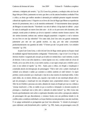 Cadernos da Semana de Letras                      Ano 2009              Volume II – Trabalhos completos

sentimento, a inteligência pela memória...” (p. 23). Como fica, portanto, a avaliação crítica de Lins do
Rego feita por Olívio, justamente no texto que abre o rol de autores brasileiros avaliados? Para
o crítico, as obras que melhor atendem à demanda por realidade presente naquele momento
cultural são aquelas (como A Bagaceira ou os livros de Lins do Rego) que filtram as experiências
através do pensamento, isto é, as de memória sentimental. O funcionamento dessa operação
de filtragem vai assim descrito: “Recordando a sua vida da infância e de logo depois da infância – porque
há muito de autobiografia nos maiores livros deste autor – ele dá o ar de quem escreve sobre documentos, sobre
anotações, revendo pontos de referência que dir-se-ia impossível a nenhuma memória humana conservar. Mas
não: nenhum documento, nenhuma nota, nenhuma indagação propositada: o imaginário e o real se misturam
nos seus livros em uma liga indissolúvel.” Por outro lado, José Lins seria um grande romancista
justamente por não ser um grande escritor, ou seja, por não estar concentrado
predominantemente nas questões de estilo: “O homem que não é um grande escritor, é um verdadeiro
romancista.” (p. 135).
         Já para Luiz Costa Lima, o valor de José Lins do Rego estaria apenas na fixação visual
da realidade regional historicamente configurada: “Historicamente, o lugar de José Lins do Rego na
literatura brasileira é assegurado pela anexação que ele efetiva da realidade física e social nordestina, no plano
da literatura. Entre as suas obras deposita-se, e mesmo algumas vezes vive, o nordeste úmido das várzeas do
Paraíba, com os seus cabras do eito, os seus mestres carpinas, as suas negras serviçais para o trabalho e para o
amor, os seus senhores de engenho.” (p. 341). Assim, para o crítico, em Bangüê, a visualização é
construída através da introspecção do personagem: “Pode-se notar como a própria visualização da
realidade vai-se fechando à medida que aumentam os embalos sonolentos do inútil bacharel. Em ligeiro
parêntese, é preciso acrescentar que a visualização e o tipo são as duas maneiras de concentração estética. Ambas
sendo válidas, são, no entanto, distintas, pois, enquanto o tipo resulta de uma concentração efetuada sobre a
ação dos personagens, a visualização tem uma abrangência maior, compreendendo criaturas e mundo.” (p.
344). Se em Doidinho o processo era outro, distante do visual, em Bangüê, por sua vez, voltaria a
“presença visualizante (...) Mas, na medida em que se exacerbam a introspecção e os devaneios escapistas do
personagem, a visualização mais se fecha sobre a melancolia do estático bacharel.” (p. 348). Como não
haveria aprofundamento nem sobre a exploração dramática nem sobre a prospecção subjetiva
do personagem (do que discordamos), o romance ficaria com um problema intuído (o do
conflito entre a existência individual e as forças histórico-sociais presentes), mas não resolvido.
É no apego sentimental ao protagonista que José Lins esbarraria: “A obsessão do personagem é
quase confessional, sendo ficcionalmente pobre e repetitiva.” (p. 350). Assim, um personagem como Zé

                                                       39
 