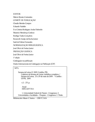 EDITOR
Márcio Renato Guimarães
COMITÊ DE PUBLICAÇÃO
Claudia Mendes Campos
Eduardo Nadalin
Eva Cristina Rodrigues Avelar Dalmolin
Maurício Mendonça Cardozo
Rodrigo Tadeu Gonçalves
Roosevelt Araújo da Rocha Junior
Sueli de Fátima Fernandes
NORMALIZAÇÃO BIBLIOGRÁFICA
José Olivir de Freitas Junior
PRODUÇÃO GRÁFICA
José Olivir de Freitas Junior
1ª edição
Catalogação-na-publicação
Dados Internacionais de Catalogação na Publicação (CIP)

 S471c

       Semana de Letras (2. 2009: Curitiba, PR)
          Cadernos da Semana de Letras: trabalhos completos /
          Semana de Letras, 25 a 29 de maio de 2009. – Curitiba :
          UFPR, 2009.

            v.2 : 271 p.

            Anual
            ISSN 2237-7611

           1. Universidade Federal do Paraná – Congressos. 2.
       Universidades e faculdades – Pesquisa – Congressos. I. Título.
Bibliotecário Mauro C Santos - CRB 9ª/1416
 
