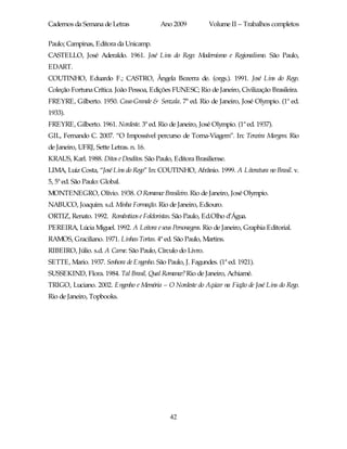 Cadernos da Semana de Letras               Ano 2009          Volume II – Trabalhos completos

Paulo; Campinas, Editora da Unicamp.
CASTELLO, José Aderaldo. 1961. José Lins do Rego: Modernismo e Regionalismo. São Paulo,
EDART.
COUTINHO, Eduardo F.; CASTRO, Ângela Bezerra de. (orgs.). 1991. José Lins do Rego.
Coleção Fortuna Crítica. João Pessoa, Edições FUNESC; Rio de Janeiro, Civilização Brasileira.
FREYRE, Gilberto. 1950. Casa-Grande & Senzala. 7ª ed. Rio de Janeiro, José Olympio. (1ª ed.
1933).
FREYRE, Gilberto. 1961. Nordeste. 3ª ed. Rio de Janeiro, José Olympio. (1ª ed. 1937).
GIL, Fernando C. 2007. “O Impossível percurso de Torna-Viagem”. In: Terceira Margem. Rio
de Janeiro, UFRJ, Sette Letras. n. 16.
KRAUS, Karl. 1988. Ditos e Desditos. São Paulo, Editora Brasiliense.
LIMA, Luiz Costa, “José Lins do Rego” In: COUTINHO, Afrânio. 1999. A Literatura no Brasil. v.
5, 5ª ed. São Paulo: Global.
MONTENEGRO, Olívio. 1938. O Romance Brasileiro. Rio de Janeiro, José Olympio.
NABUCO, Joaquim. s.d. Minha Formação. Rio de Janeiro, Ediouro.
ORTIZ, Renato. 1992. Românticos e Folcloristas. São Paulo, Ed.Olho d’Água.
PEREIRA, Lúcia Miguel. 1992. A Leitora e seus Personagens. Rio de Janeiro, Graphia Editorial.
RAMOS, Graciliano. 1971. Linhas Tortas. 4ª ed. São Paulo, Martins.
RIBEIRO, Júlio. s.d. A Carne. São Paulo, Círculo do Livro.
SETTE, Mario. 1937. Senhora de Engenho. São Paulo, J. Fagundes. (1ª ed. 1921).
SUSSEKIND, Flora. 1984. Tal Brasil, Qual Romance? Rio de Janeiro, Achiamé.
TRIGO, Luciano. 2002. Engenho e Memória – O Nordeste do Açúcar na Ficção de José Lins do Rego.
Rio de Janeiro, Topbooks.




                                              42
 