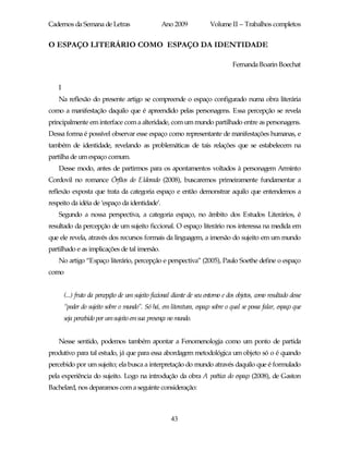 Cadernos da Semana de Letras                       Ano 2009              Volume II – Trabalhos completos


O ESPAÇO LITERÁRIO COMO ESPAÇO DA IDENTIDADE

                                                                                   Fernanda Boarin Boechat


    I
    Na reflexão do presente artigo se compreende o espaço configurado numa obra literária
como a manifestação daquilo que é apreendido pelas personagens. Essa percepção se revela
principalmente em interface com a alteridade, com um mundo partilhado entre as personagens.
Dessa forma é possível observar esse espaço como representante de manifestações humanas, e
também de identidade, revelando as problemáticas de tais relações que se estabelecem na
partilha de um espaço comum.
    Desse modo, antes de partirmos para os apontamentos voltados à personagem Arminto
Cordovil no romance Órfãos do Eldorado (2008), buscaremos primeiramente fundamentar a
reflexão exposta que trata da categoria espaço e então demonstrar aquilo que entendemos a
respeito da idéia de ‘espaço da identidade’.
    Segundo a nossa perspectiva, a categoria espaço, no âmbito dos Estudos Literários, é
resultado da percepção de um sujeito ficcional. O espaço literário nos interessa na medida em
que ele revela, através dos recursos formais da linguagem, a imersão do sujeito em um mundo
partilhado e as implicações de tal imersão.
    No artigo “Espaço literário, percepção e perspectiva” (2005), Paulo Soethe define o espaço
como


        (...) fruto da percepção de um sujeito ficcional diante de seu entorno e dos objetos, como resultado desse
        “poder do sujeito sobre o mundo”. Só há, em literatura, espaço sobre o qual se possa falar, espaço que
        seja percebido por um sujeito em sua presença no mundo.


    Nesse sentido, podemos também apontar a Fenomenologia como um ponto de partida
produtivo para tal estudo, já que para essa abordagem metodológica um objeto só o é quando
percebido por um sujeito; ela busca a interpretação do mundo através daquilo que é formulado
pela experiência do sujeito. Logo na introdução da obra A poética do espaço (2008), de Gaston
Bachelard, nos deparamos com a seguinte consideração:



                                                       43
 