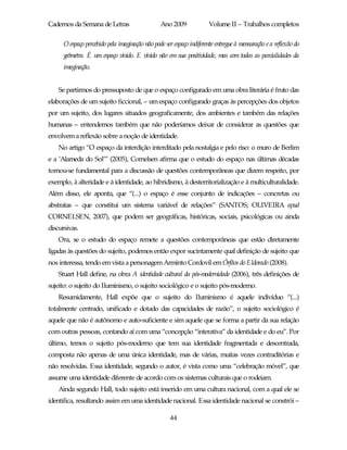 Cadernos da Semana de Letras                    Ano 2009              Volume II – Trabalhos completos

      O espaço percebido pela imaginação não pode ser espaço indiferente entregue à mensuração e a reflexão do
      geômetra. É um espaço vivido. E vivido não em sua positividade, mas com todas as parcialidades da
      imaginação.


    Se partirmos do pressuposto de que o espaço configurado em uma obra literária é fruto das
elaborações de um sujeito ficcional, – um espaço configurado graças às percepções dos objetos
por um sujeito, dos lugares situados geograficamente, dos ambientes e também das relações
humanas – entendemos também que não poderíamos deixar de considerar as questões que
envolvem a reflexão sobre a noção de identidade.
    No artigo “O espaço da interdição interditado pela nostalgia e pelo riso: o muro de Berlim
e a ‘Alameda do Sol’” (2005), Cornelsen afirma que o estudo do espaço nas últimas décadas
tornou-se fundamental para a discussão de questões contemporâneas que dizem respeito, por
exemplo, à alteridade e à identidade, ao hibridismo, à desterritorialização e à multiculturalidade.
Além disso, ele aponta, que “(...) o espaço é esse conjunto de indicações – concretas ou
abstratas – que constitui um sistema variável de relações” (SANTOS; OLIVEIRA apud
CORNELSEN, 2007), que podem ser geográficas, históricas, sociais, psicológicas ou ainda
discursivas.
    Ora, se o estudo do espaço remete a questões contemporâneas que estão diretamente
ligadas às questões do sujeito, podemos então expor sucintamente qual definição de sujeito que
nos interessa, tendo em vista a personagem Arminto Cordovil em Órfãos do Eldorado (2008).
    Stuart Hall define, na obra A identidade cultural da pós-modernidade (2006), três definições de
sujeito: o sujeito do Iluminismo, o sujeito sociológico e o sujeito pós-moderno.
    Resumidamente, Hall expõe que o sujeito do Iluminismo é aquele indivíduo “(...)
totalmente centrado, unificado e dotado das capacidades de razão”, o sujeito sociológico é
aquele que não é autônomo e auto-suficiente e sim aquele que se forma a partir da sua relação
com outras pessoas, contando aí com uma “concepção “interativa” da identidade e do eu”. Por
último, temos o sujeito pós-moderno que tem sua identidade fragmentada e descentrada,
composta não apenas de uma única identidade, mas de várias, muitas vezes contraditórias e
não resolvidas. Essa identidade, segundo o autor, é vista como uma “celebração móvel”, que
assume uma identidade diferente de acordo com os sistemas culturais que o rodeiam.
    Ainda segundo Hall, todo sujeito está inserido em uma cultura nacional, com a qual ele se
identifica, resultando assim em uma identidade nacional. Essa identidade nacional se constrói –

                                                    44
 