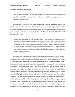 Cadernos da Semana de Letras                    Ano 2009              Volume II – Trabalhos completos

definidor do humano. Nesse sentido


     deixa de possuir relevância a discussão sobre a ênfase na forma ou no conteúdo, significante ou
     significado, materialidade ou mimese, já que a Literatura é entendida como operação que converte a
     plasticidade humana em texto.


   Ao entendermos a literatura como essa operação que “converte plasticidade humana em
texto” e que, em outras palavras, se alimenta do real para se construir ficção podemos então
nos valer da seguinte reflexão exposta por Cornelsen em “O espaço da interdição interditado
pela nostalgia e pelo riso: o muro de Berlim e a ‘Alameda do Sol’” (RAVETTI apud
CORNELSEN, 2007):


     Acuadas pelas contingências no meio das quais nascem e se desenvolvem, as pessoas projetam e
     reproduzem seu próprio habitat nos territórios da imaginação e andam, órfãs e carentes, procurando
     representações que dêem sentido e conformem a realidade na qual vivem. Nomear e representar as cidades,
     ser acolhido ou rejeitado, encontrar um espaço, que permitam desenvolvimentos que a completem, muitas
     vezes, induz as pessoas a representá-las como os lugares da felicidade ou povoadas de monstros, sinistros e
     rarefeitos, perigosos e fascinantes.


   Já concluindo as considerações sobre a nossa abordagem a respeito do espaço literário,
gostaríamos de nos valer brevemente da discussão que se ocupa da diferenciação entre espaço
e lugar. Hall (2006) afirma que “os lugares permanecem fixos; é neles que temos ‘raízes’.
Entretanto, o espaço pode ser ‘cruzado’ num piscar de olhos – por um avião a jato, por fax ou
por satélite.” Acrescentaríamos ainda a essa idéia de espaço o que apontamos como a
percepção do sujeito, um lugar empírico, que nem sempre pode ser determinado
geograficamente; esse espaço, observado juntamente à personagem Arminto Cordovil, possui
uma identidade pós-moderna, fragmentada, que se identifica ora com uma “comunidade
imaginada”, ora com outra, uma identidade que não se mostra, na maioria das vezes, continua,
estável e, tão pouco, definida. Por fim propomos um ‘espaço da identidade’ da personagem,
que revela ao leitor um espaço que não pode ser resumido a um cenário ou apenas um pano de
fundo para as ações de um enredo. O estudo do espaço de um objeto literário parece-nos
possibilitar, sob tal perspectiva, um estudo que não se limita a apenas um objeto e sim um

                                                     46
 