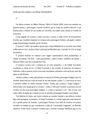 Cadernos da Semana de Letras               Ano 2009           Volume II – Trabalhos completos

estudo que abre margens a um diálogo interdisciplinar.


    II


    No último romance de Milton Hatoum, Órfãos do Eldorado (2008), temos um narrador em
primeira pessoa, a personagem Arminto Cordovil, que ao longo da narrativa descreve a sua
história junto à história de sua família em Vila Bela, sua cidade natal, situada no Estado do
Amazonas.
    Como epígrafe do romance o leitor encontra o poema A cidade (1910), de Konstantinos
Kaváfis, que é também traduzido no romance pela personagem Estiliano, advogado e melhor
amigo da personagem Amando, pai de Arminto.
    O poema A cidade, cuja temática aponta para a impossibilidade de se encontrar uma cidade
melhor para se viver, revela ao leitor a principal problemática que o narrador irá viver ao longo
da narrativa.
    É possível localizar no romance cinco lugares representativos dessa problemática: A
Cidade Encantada, Vila Bela – mais precisamente o palácio branco, residência da família –,
Manaus, Belém e por fim a fazenda Boa Vida.
    O romance começa com a narração de um mito amazônico, o da Cidade Encantada.
Localizada no fundo de rio, a Cidade Encantada é um exemplo de harmonia, de riqueza e
esplendor, onde as pessoas vivem como seres encantados, seduzidos a irem até lá por seres das
águas ou das florestas.
    Arminto conhece o mito pela primeira vez através de Florita, personagem indígena que cria
Arminto desde bebê por conta da morte de sua mãe durante o parto; “(...) essa moça me criou.
A primeira mulher na minha memória. Florita”. Florita, que conhecia a língua indígena –
mencionada como língua geral no romance – traduz o mito para Arminto na primeira cena do
romance em que uma personagem indígena “(...) falava e apontava o rio”. Não só esse, mas
outros mitos da região são contados por ela ao narrador-personagem durante a sua infância.
    Tais histórias de mitos, que foram contadas ao narrador durante a sua infância, revelam
algo mais abrangente na narrativa. A Cidade Encantada é o mesmo lugar para onde dizem ter
ido a grande paixão de Arminto, a personagem Dinaura. Esse dado do romance nos parece
revelador na medida em que consideramos a idéia de “comunidade imaginada”, de Benedict
Anderson. Desse modo, é possível constatar que o narrador consegue identificar algo no seu

                                               47
 
