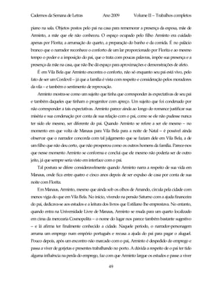 Cadernos da Semana de Letras                Ano 2009          Volume II – Trabalhos completos

piano na sala. Objetos postos pelo pai na casa para rememorar a presença da esposa, mãe de
Arminto, a mãe que ele não conheceu. O espaço ocupado pelo filho Arminto era cuidado
apenas por Florita; a arrumação do quarto, a preparação do banho e da comida. É no palácio
branco que o narrador reconhece o conforto de um lar proporcionado por Florita e ao mesmo
tempo o poder e a imposição do pai, que o trata com poucas palavras, impõe sua presença e a
presença da mãe na casa, que não lhe dá espaço para aproximações e demonstrações de afeto.
    É em Vila Bela que Arminto encontra o conforto, não só enquanto seu pai está vivo, pelo
fato de ser um Cordovil – já que a família é vista com respeito e consideração pelos moradores
da vila – e também o sentimento de reprovação.
    Arminto mostra-se como um sujeito que tinha que corresponder às expectativas de seu pai
e também daqueles que tinham o progenitor com apreço. Um sujeito que foi condenado por
não corresponder a tais expectativas. Arminto parece ainda ao longo do romance justificar sua
miséria e sua condenação por conta de sua relação com o pai, como se ele não pudesse nunca
ter sido ele mesmo, ser diferente do pai. Quando Arminto se refere a ser ele mesmo – no
momento em que volta de Manaus para Vila Bela para a noite de Natal – é possível ainda
observar que o narrador concorda com tal julgamento que se faziam dele em Vila Bela, a de
um filho que não deu certo, que não prosperou como os outros homens da família. Parece-nos
que nesse momento Arminto se conforma e conclui que ele mesmo não poderia ser de outro
jeito, já que sempre seria visto em interface com o pai.
    Tal postura se difere consideravelmente quando Arminto narra a respeito de sua vida em
Manaus, onde fica entre quatro e cinco anos depois de ser expulso de casa por conta de sua
noite com Florita.
    Em Manaus, Arminto, mesmo que ainda sob os olhos de Amando, circula pela cidade com
menos vigia do que em Vila Bela. No início, vivendo na pensão Saturno com a ajuda financeira
do pai, dedicava-se aos estudos e a leitura dos livros que Estiliano lhe emprestava. No entanto,
quando entra na Universidade Livre de Manaus, Arminto se muda para um quarto localizado
em cima da mercearia Cosmopolita – o nome do lugar nos parece também bastante sugestivo
– e lá afirma ter finalmente conhecido a cidade. Naquele período, o narrador-personagem
arruma um emprego num empório português e recusa a ajuda do pai para pagar o aluguel.
Pouco depois, após um encontro não marcado com o pai, Arminto é despedido do emprego e
passa a viver de gorjetas e presentes trabalhando no porto. A dúvida a respeito de o pai ter tido
alguma influência na perda do emprego, faz com que Arminto largue os estudos e passe a viver

                                               49
 
