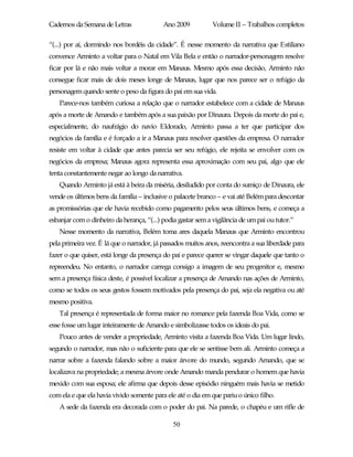 Cadernos da Semana de Letras               Ano 2009           Volume II – Trabalhos completos

“(...) por aí, dormindo nos bordéis da cidade”. É nesse momento da narrativa que Estiliano
convence Arminto a voltar para o Natal em Vila Bela e então o narrador-personagem resolve
ficar por lá e não mais voltar a morar em Manaus. Mesmo após essa decisão, Arminto não
consegue ficar mais de dois meses longe de Manaus, lugar que nos parece ser o refúgio da
personagem quando sente o peso da figura do pai em sua vida.
   Parece-nos também curiosa a relação que o narrador estabelece com a cidade de Manaus
após a morte de Amando e também após a sua paixão por Dinaura. Depois da morte do pai e,
especialmente, do naufrágio do navio Eldorado, Arminto passa a ter que participar dos
negócios da família e é forçado a ir a Manaus para resolver questões da empresa. O narrador
resiste em voltar à cidade que antes parecia ser seu refúgio, ele rejeita se envolver com os
negócios da empresa; Manaus agora representa essa aproximação com seu pai, algo que ele
tenta constantemente negar ao longo da narrativa.
   Quando Arminto já está à beira da miséria, desiludido por conta do sumiço de Dinaura, ele
vende os últimos bens da família – inclusive o palacete branco – e vai até Belém para descontar
as promissórias que ele havia recebido como pagamento pelos seus últimos bens, e começa a
esbanjar com o dinheiro da herança, “(...) podia gastar sem a vigilância de um pai ou tutor.”
   Nesse momento da narrativa, Belém toma ares daquela Manaus que Arminto encontrou
pela primeira vez. É lá que o narrador, já passados muitos anos, reencontra a sua liberdade para
fazer o que quiser, está longe da presença do pai e parece querer se vingar daquele que tanto o
repreendeu. No entanto, o narrador carrega consigo a imagem de seu progenitor e, mesmo
sem a presença física deste, é possível localizar a presença de Amando nas ações de Arminto,
como se todos os seus gestos fossem motivados pela presença do pai, seja ela negativa ou até
mesmo positiva.
   Tal presença é representada de forma maior no romance pela fazenda Boa Vida, como se
esse fosse um lugar inteiramente de Amando e simbolizasse todos os ideais do pai.
   Pouco antes de vender a propriedade, Arminto visita a fazenda Boa Vida. Um lugar lindo,
segundo o narrador, mas não o suficiente para que ele se sentisse bem ali. Arminto começa a
narrar sobre a fazenda falando sobre a maior árvore do mundo, segundo Amando, que se
localizava na propriedade; a mesma árvore onde Amando manda pendurar o homem que havia
mexido com sua esposa; ele afirma que depois desse episódio ninguém mais havia se metido
com ela e que ela havia vivido somente para ele até o dia em que pariu o único filho.
   A sede da fazenda era decorada com o poder do pai. Na parede, o chapéu e um rifle de

                                               50
 