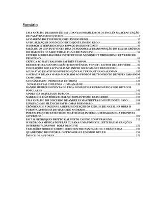 Sumário
 UMA ANÁLISE DE ERROS DE ESTUDANTES BRASILEIROS DE INGLÊS NA ACENTUAÇÃO
 DE PALAVRAS COM SUFIXOS ................................................................................................................ 7
 AS VIAGENS DO TELÚRICO JOSÉ LINS DO REGO ......................................................................... 17
 A VISUALIZAÇÃO DO ENGENHO EM JOSÉ LINS DO REGO ....................................................... 30
 O ESPAÇO LITERÁRIO COMO ESPAÇO DA IDENTIDADE ........................................................ 43
 SALÒ, OU OS CENTO E VINTE DIAS DE SODOMA: A TRANSPOSIÇÃO DO TEXTO ERÓTICO
 DO MARQUÊS DE SADE PARA O FILME DE PASOLINI ................................................................. 54
 ESTUDO ACERCA DA OBRA INSTITUTIO DE NOMINE ET PRONOMINE ET VERBO DE
 PRISCIANO ............................................................................................................................................... 63
 CRÍTICA AO NATURALISMO EM TRÊS TEMPOS............................................................................ 71
 REESCRITURA, MANIPULAÇÃO E RESISTÊNCIA: VENUTI, LEITOR DE LEFEVERE ......... 81
 FIGURAÇÕES DOS FACÍNORAS NO INÍCIO DO ROMANCE BRASILEIRO .............................. 92
 ACUSATIVO E DATIVO EM PREPOSIÇÕES ALTERNANTES NO ALEMÃO ............................ 100
 A AUDÁCIA DE ANA MARIA MACHADO AO PROPOR OUTRO PONTO DE VISTA PARA DOM
 CASMURRO ............................................................................................................................................. 115
 A INFÂNCIA EM PRIMEIRAS ESTÓRIAS ..................................................................................... 124
  NOVAS CARTAS CHILENAS : UMA ANÁLISE .............................................................................. 131
 DANDO MURRO EM PONTA DE FACA: SEMÂNTICA E PRAGMÁTICA NOS DITADOS
 POPULARES ............................................................................................................................................ 143
 A POÉTICA DE JULIA DE BURGOS ................................................................................................... 152
 NARRADOR E MATÉRIA RURAL NO ROMANTISMO BRASILEIRO ......................................... 159
 UMA ANÁLISE DO DISCURSO DE ANGELES MASTRETTA: UM ESTUDO DE CASO ............ 168
 LINGUAGEM E SILÊNCIO EM THOMAS BERNHARD ................................................................ 180
 CRÔNICAS DE VIAGENS E A REPRESENTAÇÃO DA CIDADE DE NATAL NA OBRA O
 TURISTA APRENDIZ DE MÁRIO DE ANDRADE ........................................................................... 189
 POR UM PROJETO ESTÉTICO E POLÍTICO DA INTERCULTURALIDADE: A PROPOSTA
 ASTURIANA ............................................................................................................................................ 202
 PAULO HENRIQUES BRITTO E ALBERTO CAEIRO CONVERSANDO ................................... 212
 O NEGRO NA MÚSICA POPULAR CUBANA: UMA POSSÍVEL LEITURA DAS CANÇÕES
 INTERPRETADAS POR BOLA DE NIEVE .................................................................................... 222
 VARIAÇÕES SOBRE O CORPO: O RISO ENTRE PANTAGRUEL E BRÁS CUBAS .................... 243
 QUADRINHO DE ESTÓRIA: OUTROS GRAUS E MODOS DE LER ............................................ 256
 ÍNDICE DE AUTORES .......................................................................................................................... 271
 