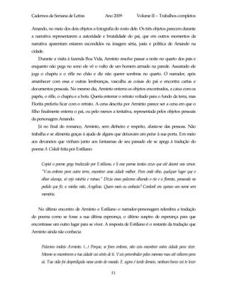 Cadernos da Semana de Letras                  Ano 2009             Volume II – Trabalhos completos

Amando, no meio dos dois objetos a fotografia do rosto dele. Os três objetos parecem durante
a narrativa representarem a autoridade e brutalidade do pai, que em outros momentos da
narrativa aparentam estarem escondidos na imagem séria, justa e política de Amando na
cidade.
   Durante a visita à fazenda Boa Vida, Arminto resolve passar a noite no quarto dos pais e
enquanto não pega no sono ele vê o vulto de um homem armado na parede. Assustado ele
joga o chapéu e o rifle no chão e diz não querer sombras no quarto. O narrador, após
amanhecer com essa e outras lembranças, vasculha as coisas do pai e encontra cartas e
documentos pessoais. No mesmo dia, Arminto enterra os objetos encontrados, a caixa com os
papéis, o rifle, o chapéu e a bota. Queria enterrar o retrato voltado para o fundo da terra, mas
Florita preferiu ficar com o retrato. A cena descrita por Arminto parece ser a cena em que o
filho finalmente enterra o pai, ou pelo menos a tentativa, representada pelos objetos pessoais
da personagem Amando.
   Já no final do romance, Arminto, sem dinheiro e respeito, afasta-se das pessoas. Não
trabalha e se alimenta graças à ajuda de alguns que deixavam um peixe à sua porta. Em meio
aos devaneios que vinham junto aos fantasmas de seu passado ele se apega à tradução do
poema A Cidade feita por Estiliano:


     Copiei o poema grego traduzido por Estiliano, e li esse poema tantas vezes que até decorei uns versos:
     “Vou embora para outra terra, encontrar uma cidade melhor. Para onde olho, qualquer lugar que o
     olhar alcança, só vejo miséria e ruínas.” Dizia essas palavras olhando o rio e a floresta, pensando no
     pedido que fiz a minha mãe, Angelina. Quem mais eu conhecia? Cordovil era apenas um nome sem
     memória.


   No último encontro de Arminto e Estiliano o narrador-personagem relembra a tradução
do poema como se fosse a sua última esperança, o último suspiro de esperança para que
encontrasse um outro lugar para se viver. A resposta de Estiliano é o restante da tradução que
Arminto ainda não conhecia:


     Palavras inúteis Arminto. (...) Porque, se fores embora, não vais encontrar outra cidade para viver.
     Mesmo se encontrares a tua cidade vai atrás de ti. Vais perambular pelas mesmas ruas até voltares para
     cá. Tua vida foi desperdiçada nesse canto do mundo. E agora é tarde demais, nenhum barco vai te levar

                                                   51
 