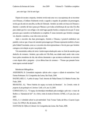 Cadernos da Semana de Letras                    Ano 2009         Volume II – Trabalhos completos

        para outro lugar. Não há outro lugar.


    Depois de escutar a resposta, Arminto revela mais uma vez a sua esperança de se encontrar
com Dinaura, e Estiliano finalmente revela o segredo a respeito do paradeiro da personagem,
revela que ela está em uma ilha, na ilha do Eldorado. Arminto sai então em busca de Dinaura e
durante o caminho de barco passa por Manaus e por todas as lembranças de sua vida. Ele olha
para cidade que foi o seu refúgio e de onde fugiu quando herdou a empresa de seu pai. É nesse
percurso que a narrativa vai finalmente se completar. É nesse momento que Arminto consegue
ver, durante a narrativa, a sua vida como um todo.
    Após o encontro das duas personagens, Arminto e Dinaura, é possível estabelecer um
paralelo; nota-se que a busca do narrador-personagem por Dinaura representa também a busca
pela Cidade Encantada, como se o encontro dos dois representasse o fim do peso que Arminto
carregava com relação ao pai e sua própria vida.
    Tal característica mítica do texto é ainda reaproveitada pelo autor no final da narrativa para
desfecho do romance. Arminto, que acaba em Vila Bela, sua cidade natal, sendo visto como
louco pelos moradores da vila, não afirma claramente o que aconteceu realmente no encontro
e nem depois dele e pergunta: – já na última frase do romance – “Pensas que passaste horas
nesta tapera ouvindo lendas?”


    Referências bibliográficas
ANDERSON, B. Comunidades imaginadas: reflexões sobre a origem e a difusão do nacionalismo. Trad.
Denise Bottmann. Ed. Companhia das Letras, São Paulo, 2008.
BACHELARD, G. A poética do espaço. Trad. Antonio de Pádua Danesi. Ed. Martins Fontes. São
Paulo, 2008.
BRANDÃO, A,L. “Breve história do espaço na teoria da literatura”. In: Cerrados, revista do
programa de pós-graduação emLiteratura. UnB, n.19, ano 14, 2005.
CORNELSEN, E,L. “O espaço da interdição interditado pela nostalgia e pelo riso: o muro de
Berlim e a ‘Alameda do Sol’”. In: Aletria, revista de estudos de literatura. UFMG, n.15, jan./jun, ano
2007.
HALL, S. A identidade cultural na pós-modernidade. Trad. Tomaz Tadeu da Silva e Guacira Lopes
Louro. Ed. DP&A. Rio de Janeiro, 2006.
HATOUM, M. Órfãos do Eldorado. Ed. Companhia das Letras. São Paulo, 2008.

                                                  52
 