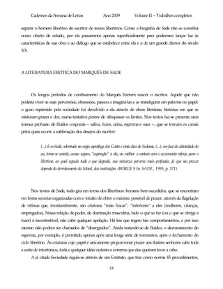 Cadernos da Semana de Letras                    Ano 2009             Volume II – Trabalhos completos

separar o homem libertino do escritor de textos libertinos. Como a biografia de Sade não se constitui
nosso objeto de estudo, por ela passaremos apenas superficialmente para podermos lançar luz às
características de sua obra e ao diálogo que se estabelece entre ela e a de um grande diretor do século
XX.




A LITERATURA ERÓTICA DO MARQUÊS DE SADE




      Os longos períodos de confinamento do Marquês fizeram nascer o escritor. Aquele que não
poderia viver as suas perversões, obsessões, passou a imaginá-las e as transfigurar em palavras no papel:
o gozo reprimido pela sociedade foi devolvido a ela através de obras literárias; histórias em que se
misturam prazer e dor, numa tentativa perene de ultrapassar os limites. Nos textos faz-se presente uma
imensa profusão de fluídos corporais – saliva, fezes, urina, esperma e suor –, que se tornam os canais
pelos quais ocorre a sublimação dos desejos do escritor:


           (...) Em Sade, sobretudo na orgia coprófaga dos Cento e vinte dias de Sodoma, (...), em face da identidade do
           eu, torna-se convite, acesso seguro, “aspiração” a ela; ou melhor: o contato com o excremento reforça para o
           libertino, ao qual agrada tudo o que degrada, sua natureza perversa mais profunda, já que seu prazer
           depende do derrubamento da Moral, das instituições. (BORGES In: SADE, 1995, p. 371).




      Nos textos de Sade, tudo gira em torno dos libertinos: homens bem sucedidos, que se encontram
em festas secretas organizadas com o intuito de obter o máximo possível de prazer, através da flagelação
de vítimas que, invariavelmente, são criaturas “mais fracas”, “inferiores” a eles (mulheres, crianças,
empregados). Nessa relação de poder, de dominação masculina, tudo o que se faz (ou o que se obriga a
fazer) é incontestável, não cabe qualquer apelação. Há leis que regem tais comportamentos, e por isso
mesmo não podem ser chamados de “desregrados”. Ainda tratando-se de fluídos, o derramamento do
esperma, por exemplo, é permitido apenas após uma longa série de tormentos, após o fechamento do
ciclo libertino. Às criaturas cujo papel é unicamente proporcionar prazer aos ilustres senhores cabe toda
a sorte de infortúnios, toda e qualquer idéia violenta e extrema que eles queiram levar a cabo.
      A já citada Sociedade regula-se através de um Estatuto, que traz como norma 45 procedimentos,

                                                          55
 