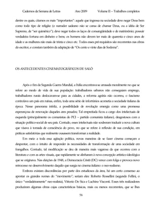 Cadernos da Semana de Letras               Ano 2009           Volume II – Trabalhos completos

dentre os quais, citamos os mais “importantes”: aquele que ingressa na sociedade deve negar Deus bem
como todo tipo de religião (o narrador sadeano não se cansa de chamar Deus, ou a idéia de Ser
Supremo, de “ser quimérico”); deve negar todos os laços de consangüinidade e de matrimônio; possuir
verdadeira fortuna em dinheiro e bens; os homens não devem ter mais de quarenta e cinco anos de
idade e as mulheres não mais de trinta e cinco etc. Todos esses pré-requisitos são recorrentes nas obras
do escritor, e constam também da adaptação de “Os cento e vinte dias de Sodoma”.




OS ANTECEDENTES CINEMATOGRÁFICOS DE SALÒ




     Após o fim da Segunda Guerra Mundial, a Itália encontrava-se arrasada moralmente no que se
refere ao modo de vida de sua população: trabalhadores urbanos não conseguiam emprego,
trabalhadores rurais deslocavam-se para as cidades, a reforma agrária não ocorreu, o fascismo
controlava um país em ruínas, enfim, toda uma série de infortúnios acometia a sociedade italiana da
época. Nesse panorama infeliz, a possibilidade de revolução emergia como uma promessa
esperançosa de renovação daqueles ares pesados; Tal empreitada ficou a cargo dos intelectuais de
esquerda (principalmente os comunistas do PCI – partido comunista italiano), desgostosos com a
situação político-social de seu país. Contudo, esses intelectuais não souberam traduzir a nova cultura
que visava à tomada de consciência do povo, no que se refere à reflexão de sua condição, em
práticas satisfatórias que realmente ousassem transformar a realidade.
     Em meio a toda essa agitação política, novas maneiras de se fazer cinema começam a
despontar, com o intuito de responder às necessidades de transformação de uma sociedade em
frangalhos. Contudo, tal modificação se deu de maneira mais vagarosa da que ocorreu com a
literatura e com as artes visuais, que rapidamente se alinharam à nova concepção artístico-ideológica
que se originava. Nas eleições de 1948, a Democracia Cristã (DC) vence com folga e provoca novo
retrocesso no desenvolvimento daquilo que surgia no cinema italiano: o neo-realismo.
     Embora existam discordâncias por parte dos estudiosos da área, há um certo consenso ao
apontar os grandes nomes do “movimento”; seriam eles: Roberto Rossellini (segundo Fellini, o
único “verdadeiramente” neo-realista), Vittorio De Sica e Luchino Visconti. Esses três realizadores
produziram algumas obras cujas características básicas, mais ou menos recorrentes, que se lhes

                                                    56
 