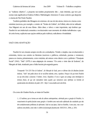 Cadernos da Semana de Letras                    Ano 2009              Volume II – Trabalhos completos

ao “realismo objetivo”, a proposta neo-realista propriamente dita -, mais intimista, que teve por
nomes mais significativos Federico Fellini e Michelangelo Antonioni. É nesse contexto que desponta
o cinema de Píer Paolo Pasolini.
      Também partidário das filmagens em externas e do uso de não-atores, iniciou no cinema como
roteirista (escreveu, por exemplo, o roteiro de “Noites de Cabíria”, de Fellini), além de ter utilizado
Ana Magnani em um de seus filmes. Além disso, e talvez o mais importante, seja lembrar que
Pasolini foi um intelectual comunista e revolucionário num momento de nítidas turbulências o que,
de certa forma, explicaria suas opções estéticas pela violência, radicalismo e brutalidade.




SALÒ: UMA ADAPTAÇÃO




      Pasolini foi um cineasta sempre envolto em contradições. Tímido e simples, mas revolucionário e
extremista, iniciou sua carreira na literatura (escreveu e publicou, sobretudo, poemas e romances),
passou ao cinema, primeiramente, como roteirista, até estrear como diretor com o polêmico “Desajuste
Social” (1961). “Salò” (1975) é uma adaptação do romance “Os cento e vinte dias de Sodoma”, do
Marquês de Sade, atualizado para a Itália fascista pós-segunda guerra.


            Transpondo “Os 120 Dias de Sodoma”, do Marquês de Sade, para os últimos dias da ditadura fascista
            italiana, “Salò” não podia deixar de ser um filme violento, atroz, repulsivo. Porque é do que trata Pasolini
            na sua obra final; o fascismo. Violento. Atroz. Repulsivo. O sexo é agora um castigo; uma introdução às
            torturas finais, de que são merecedores todos aqueles que mereceram uma referência no livrinho de
            apontamentos dos detentores do poder. (IN: http:/ / www.cinedie.com/ salo.htm).




      Ou como diz Glauber Rocha, ao tratar de Pasolini:


            (...) O sadismo, que se tornou um mito da cultura contemporânea, sobretudo para a geração de Pasolini, é o
            renascimento do espírito fascista nessa geração e é também uma mais-valia sofisticada das sociedades que não
            têm verdadeiramente problemas de sofrimento. Sade na sua época, Sade na Bastilha, é uma coisa, mas o neo-
            sadismo como fetiche, como mito é o delírio da fascinação fascistizante. (ROCHA, 2006, p. 285).

                                                          58
 