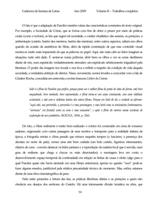 Cadernos da Semana de Letras                    Ano 2009             Volume II – Trabalhos completos



     O fato é que a adaptação de Pasolini mantém várias das características constantes do texto original.
Por exemplo, a Sociedade do Crime, que se forma com fins de obter o prazer por meio de práticas
cruéis (como a tortura), as leis que regem tal sociedade, o caráter ritualístico das sessões, as punições, a
ambientação (castelo, harém dos meninos, harém das meninas), entre outros aspectos, saltam aos olhos
quando da ocasião da assistência do filme, além da rápida constatação de que esse conteúdo visual
mostra-se muito mais impactante do que as palavras no papel. Aqui, não mais cabe ao leitor imaginar as
situações; tudo está dado. É sentar-se numa poltrona, abrir bem os olhos e ver as cenas desfilarem
diante de nós, num espetáculo verdadeiramente aterrador; um espetáculo artisticamente inigualável pela
literatura. O poder das imagens nos invade e nos leva a refletir a respeito da condição de vida daquela
sociedade, a verdadeira ambição do diretor. Nisso, novamente, somos levados a concordar com a fala de
Glauber Rocha, concedida em entrevista a revista francesa Cahiers du Cinema:


           Salò é o filme de Pasolini que prefiro, porque penso ser o melhor filme do ponto de vista da forma: está bem
           enquadrado, bem montado, bem representado, o filme torna-se um corpo convincente, com uma violência
           existencial, e não com a violência teórica dos outros filmes. Porque em Salò ele diz a verdade ao afirmar:
           “aqui está, sou pervertido, a perversão é o meu personagem, o meu herói ama os torcionários [tortionnaires,
           “carrascos” em francês] como eu amo o meu assassino”, e após o filme ele morreu numa aventura de
           exploração do sexo proletário. (ROCHA, 2006, p. 284).


     De fato, o filme realmente é muito bem realizado: o roteiro foi construído em cima do romance
sadeano, engrossado com outras passagens de seus escritos e transposto para a realidade italiana da
época; a fotografia retrata o clima pesado que reinava naqueles tempos (o fascismo; a presença dos
alemães no norte do país); vemos uma arte bem cuidada (um belo castelo, figurinos interessantes,
objetos de cena - convém destacar os belos jantares e a reprodução da matéria fecal que é servida, num
grau de realismo que chega a chocar os mais desavisados); a montagem leva em conta o
desenvolvimento espaço-temporal da continuidade em relação às linhas de causa e efeito (algo para o
qual Pasolini quase não havia atentado em seus filmes anteriores); apenas no quesito “som” pode-se
fazer alguma ressalva, justificável pela relativa precariedade técnica do momento. Mas, enfim, estamos
diante de uma obra cinematográfica de peso.
     Nela estão presentes a leitura das leis, as práticas libertinas diárias e as punições a quem não
obedecia aos desejos dos senhores do Castelo. Há uma interessante divisão temática na obra, que

                                                         59
 