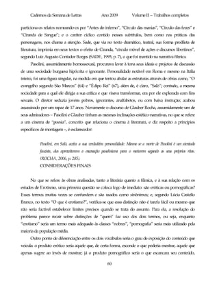 Cadernos da Semana de Letras                 Ano 2009            Volume II – Trabalhos completos

particiona os relatos nomeando-os por “Antes do inferno”, “Círculo das manias”, “Círculo das fezes” e
“Ciranda de Sangue”; e o caráter cíclico contido nesses subtítulos, bem como nas práticas das
personagens, nos chama a atenção. Sade, que via no texto dramático, teatral, sua forma predileta de
literatura, imprimia em seus textos o efeito de Ciranda, “círculo móvel de ações e discursos libertinos”,
segundo Luiz Augusto Contador Borges (SADE, 1995, p. 7), o que foi mantido na narrativa fílmica.
     Pasolini, assumidamente homossexual, procurava levar à tona seus ideais e projetos de discussão
de uma sociedade burguesa hipócrita e ignorante. Personalidade notável em Roma e mesmo na Itália
inteira, foi uma figura singular, na medida em que tentou abalar as estruturas através de obras como, “O
evangelho segundo São Marcos” (64) e “Édipo Rei” (67), além de, é claro, “Salò”; contudo, a mesma
sociedade para a qual ele dirigia a sua crítica e que visava transformar, era por ele explorada com fins
sexuais. O diretor seduzia jovens pobres, ignorantes, analfabetos, ou com baixa instrução; acabou
assassinado por um rapaz de 17 anos. Novamente o discurso de Glauber Rocha, assumidamente um de
seus admiradores – Pasolini e Glauber tinham as mesmas inclinações estético-narrativas, no que se refere
a um cinema de “poesia”, conceito que relaciona o cinema à literatura, e diz respeito a princípios
específicos de montagem –, é esclarecedor:


           Pasolini, em Salò, aceita a sua verdadeira personalidade. Mesmo se a morte de Pasolini é um atentado
           fascista, eles aproveitaram a encenação pasoliniana para o matarem segundo os seus próprios ritos.
           (ROCHA, 2006, p. 285).
           CONSIDERAÇÕES FINAIS


     No que se refere às obras analisadas, tanto a literária quanto a fílmica, e à sua relação com os
estudos de Erotismo, uma primeira questão se coloca logo de imediato: são eróticas ou pornográficas?
Esses termos muitas vezes se confundem e são usados como sinônimos; e, segundo Lúcia Castello
Branco, no texto “O que é erotismo?”, verifica-se que essa distinção não é tarefa fácil ou mesmo que
não seria factível estabelecer limites precisos quando se trata do assunto. Para ela, a resolução do
problema parece recair sobre distinções de “quem” faz uso dos dois termos, ou seja, enquanto
“erotismo” seria um termo mais adequado às classes “nobres”, “pornografia” seria mais utilizado pela
maioria da população média.
     Outro ponto de diferenciação entre os dois vocábulos seria o grau de exposição do conteúdo que
veicula: o produto erótico seria aquele que, de certa forma, esconde o que poderia mostrar, aquele que
apenas sugere ao invés de mostrar; já o produto pornográfico seria o que escancara seu conteúdo,

                                                      60
 