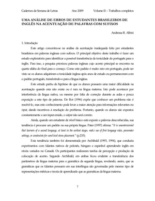 Cadernos da Semana de Letras                        Ano 2009           Volume II – Trabalhos completos


UMA ANÁLISE DE ERROS DE ESTUDANTES BRASILEIROS DE
INGLÊS NA ACENTUAÇÃO DE PALAVRAS COM SUFIXOS

                                                                                         Andressa B. Albini


1. Introdução
         Este artigo concentra-se na análise da acentuação inadequada feita por estudantes
brasileiros em palavras inglesas com sufixos. O principal objetivo deste trabalho é fazer um
estudo exploratório para identificar a possível transferência da tonicidade do português para o
inglês. Para isso, a pesquisa priorizou palavras inglesas cujo acento principal se encontra na
quarta sílaba do final para o começo. Como este padrão é muito raro em português, pode ser
visto se os alunos adquiriram a tonicidade inglesa após anos de estudo ou permaneceram com
o padrão português, transferindo-o para a língua inglesa.
         Este estudo partiu da hipótese de que os alunos possuem uma maior dificuldade na
acentuação quando esta não existe ou é rara na língua materna. Isto pode acontecer por
interferência da língua nativa, ou mesmo por falta de correção durante as aulas e pouca
exposição a este tipo de palavras. De Bot (1996) expõe que conhecer um problema não é
resolvê-lo, mas este conhecimento pode levar a maior atenção para informações relevantes no
input, dando incentivos à resolução do problema. Portanto, quando os alunos são expostos
constantemente a um input errado, o output não será correto.
         Ainda, quando um estudante de nível básico está exposto a palavras desconhecidas, sua
tendência é procurar um padrão na sua própria língua. Pater (1997) afirma: “It is uncontroversial
that learners of a second language, at least in the earliest stages, make use of first language rules, parameter
settings, or constraints for word level stress placement.” (p.235).
         Esta tendência também foi demonstrada por Archibald (1993, 1994), que conduziu
experimentos com falantes nativos de polonês, húngaro e espanhol aprendendo inglês em
níveis variados no Canadá. Os participantes realizaram tarefas de percepção e produção da
colocação de acento. Segundo Archibald, em ambas ficou evidente a transferência dos
parâmetros da língua materna para a gramática da segunda língua, revelando, assim, que as
gramáticas que os falantes possuem em sua interlíngua são governadas pelo mesmo tipo de
representações métricas e teoria de aprendizado que as gramáticas da língua materna.



                                                         7
 