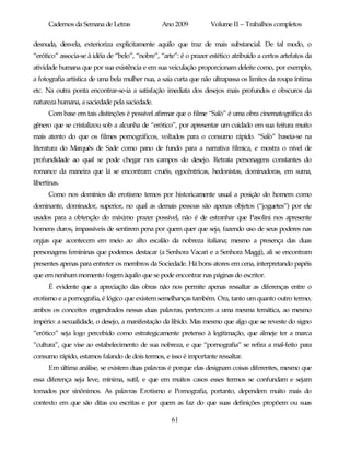 Cadernos da Semana de Letras               Ano 2009           Volume II – Trabalhos completos

desnuda, desvela, exterioriza explicitamente aquilo que traz de mais substancial. De tal modo, o
“erótico” associa-se à idéia de “belo”, “nobre”, “arte”: é o prazer estético atribuído a certos artefatos da
atividade humana que por sua existência e em sua veiculação proporcionam deleite como, por exemplo,
a fotografia artística de uma bela mulher nua, a saia curta que não ultrapassa os limites da roupa íntima
etc. Na outra ponta encontrar-se-ia a satisfação imediata dos desejos mais profundos e obscuros da
natureza humana, a saciedade pela saciedade.
      Com base em tais distinções é possível afirmar que o filme “Salò” é uma obra cinematográfica do
gênero que se cristalizou sob a alcunha de “erótico”, por apresentar um cuidado em sua feitura muito
mais atento do que os filmes pornográficos, voltados para o consumo rápido. “Salò” baseia-se na
literatura do Marquês de Sade como pano de fundo para a narrativa fílmica, e mostra o nível de
profundidade ao qual se pode chegar nos campos do desejo. Retrata personagens constantes do
romance da maneira que lá se encontram: cruéis, egocêntricas, hedonistas, dominadoras, em suma,
libertinas.
      Como nos domínios do erotismo temos por historicamente usual a posição do homem como
dominante, dominador, superior, no qual as demais pessoas são apenas objetos (“joguetes”) por ele
usados para a obtenção do máximo prazer possível, não é de estranhar que Pasolini nos apresente
homens duros, impassíveis de sentirem pena por quem quer que seja, fazendo uso de seus poderes nas
orgias que acontecem em meio ao alto escalão da nobreza italiana; mesmo a presença das duas
personagens femininas que podemos destacar (a Senhora Vacari e a Senhora Maggi), ali se encontram
presentes apenas para entreter os membros da Sociedade. Há bons atores em cena, interpretando papéis
que em nenhum momento fogem àquilo que se pode encontrar nas páginas do escritor.
      É evidente que a apreciação das obras não nos permite apenas ressaltar as diferenças entre o
erotismo e a pornografia, é lógico que existem semelhanças também. Ora, tanto um quanto outro termo,
ambos os conceitos engendrados nessas duas palavras, pertencem a uma mesma temática, ao mesmo
império: a sexualidade, o desejo, a manifestação da libido. Mas mesmo que algo que se reveste do signo
“erótico” seja logo percebido como estrategicamente pretenso à legitimação, que almeje ter a marca
“cultura”, que vise ao estabelecimento de sua nobreza, e que “pornografia” se refira a mal-feito para
consumo rápido, estamos falando de dois termos, e isso é importante ressaltar.
      Em última análise, se existem duas palavras é porque elas designam coisas diferentes, mesmo que
essa diferença seja leve, mínima, sutil, e que em muitos casos esses termos se confundam e sejam
tomados por sinônimos. As palavras Erotismo e Pornografia, portanto, dependem muito mais do
contexto em que são ditas ou escritas e por quem as faz do que suas definições propõem ou suas

                                                     61
 