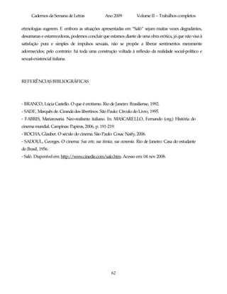 Cadernos da Semana de Letras             Ano 2009          Volume II – Trabalhos completos

etimologias sugerem. E embora as situações apresentadas em “Salò” sejam muitas vezes degradantes,
desumanas e estarrecedoras, podemos concluir que estamos diante de uma obra erótica, já que não visa à
satisfação pura e simples de impulsos sexuais, não se propõe a liberar sentimentos meramente
adormecidos; pelo contrário: há toda uma construção voltada à reflexão da realidade social-político e
sexual-existencial italiana.




REFERÊNCIAS BIBLIOGRÁFICAS




- BRANCO, Lúcia Castello. O que é erotismo. Rio de Janeiro: Brasiliense, 1992.
- SADE, Marquês de. Ciranda dos libertinos. São Paulo: Círculo do Livro, 1995.
- FABRIS, Mariarosaria. Neo-realismo italiano. In: MASCARELLO, Fernando (org.) História do
cinema mundial. Campinas: Papirus, 2006, p. 191-219.
- ROCHA, Glauber. O século do cinema. São Paulo: Cosac Naify, 2006.
- SADOUL, Georges. O cinema: Sua arte, sua técnica, sua economia. Rio de Janeiro: Casa do estudante
do Brasil, 1956.
- Salò. Disponível em: http://www.cinedie.com/salo.htm. Acesso em: 04 nov 2008.




                                                  62
 