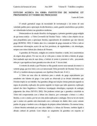 Cadernos da Semana de Letras               Ano 2009           Volume II – Trabalhos completos


ESTUDO ACERCA DA OBRA INSTITUTIO DE NOMINE ET
PRONOMINE ET VERBO DE PRISCIANO
                                                                               Luana de Conto


       O estudo gramatical surgiu da necessidade de normatização e de ensino de uma
variedade padrão para a apreciação da alta literatura e, assim, guarda características que podem
ser vislumbradas inclusive nas gramáticas modernas.
       Distanciando-se do estudo filosófico da linguagem, a primeira gramática grega redigida
de que temos notícia – a Téchne Grammatiké de Dionísio Trácio – tinha o claro objetivo de ser
uma propedêutica para a apreciação literária, especialmente de estudantes que não falavam
grego (ROBINS, 1983). O dialeto ático foi a variedade de grego ensinada na Téchne e nela se
encontravam informações acerca da sua boa pronúncia, de regularidades e de etimologias,
sempre com vistas à leitura dos clássicos de Homero.
       A gramática de Prisciano, redigida em contexto bizantino e tardio, leva características
da origem desse gênero. Por sua vez, ele se volta para o ensino do latim a falantes de grego.
Será analisada aqui uma de suas obras, a Institutio de nomine et pronomine et verbo, procurando
esboçar o que significava fazer gramática nos idos do séc. V da era cristã.
       A vertente de estudo a que Prisciano se filia quando escreve seus manuais de ensino é a
vertente grega, que teve início com a já mencionada Téchne grammatiké de Dionísio Trácio (circa
100 a.C.) e também alcançou expressão com Apolônio Díscolo (séc. II d.C.).
       A Téchne era uma obra de referência para o estudo do grego especialmente por
estudantes não falantes de grego e isso pode ser observado já na divisão sistemática que
Dionísio impõe ao seu trabalho. Sua gramática abriga seis funções: leitura praticada segundo as
regras da prosódia; explicação dos poetas segundo os tropos que neles aparecem; explicação
natural dos fatos lingüísticos e históricos; investigação etimológica; exposição da analogia;
julgamento das obras (NEVES, 2002). Daí podemos extrair que a gramática concebida na
Téchne está comprometida com a leitura dos clássicos, por contemplar a leitura e a crítica
literária, e com o ensino, por ter em vista ainda explicações e analogias. Deve-se ter em mente
que o ensino em questão está relacionado com a afirmação do dialeto ático como variante
padrão do grego e também com a divulgação da própria cultura helenística. Da mesma forma,
a leitura literária estimulada por essa obra didática é a leitura de Homero, também ligada à
difusão cultural do período. Com relação ao surgimento da gramática em resposta ao


                                               63
 