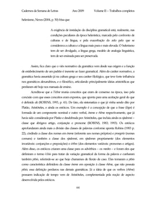 Cadernos da Semana de Letras                Ano 2009         Volume II – Trabalhos completos

helenismo, Neves (2004, p. 50) frisa que:


                        A exigência de instalação da disciplina gramatical está, realmente, nas
                        condições peculiares da época helenística, marcada pelo confronto de
                        culturas e de língua, e pela exacerbação do zelo pelo que se
                        considerava a cultura e a língua mais pura e mais elevada. O helenismo
                        tem de ser divulgado, a língua grega, modelo de analogia linguística,
                        tem de ser ensinada para ser preservada.


       Assim, fica claro que o viés normativo da gramática vem desde sua origem e a função
de estabelecimento de um padrão é inerente ao fazer gramatical. Além do caráter normativo, a
gramática havia assumido já na cultura grega o seu caráter filológico, que teve forte influência
nos gramáticos alexandrinos, e o filosófico, articulando principalmente ideias aristotélicas que
perduram até hoje nos manuais de ensino.
       Acredita-se que a Téchne reunia conceitos que eram de consenso na época, isso pela
concisão com que esses conceitos eram expostos, que aponta para uma aceitação geral do que
é definido ali (ROBINS, 1993, p. 41). De fato, ela sistematiza o que já vinha sendo dito por
Platão, Aristóteles, e ainda os estóicos. Um exemplo é a concepção de que a frase (lógos) é
formada de um componente nominal e outro verbal, ónoma e rhêma respectivamente, que já
havia sido considerada por Platão e desdobrada por Aristóteles, que incluiu ainda os sýndesmoi –
classe que abrigava artigo, conjunção e pronome (ROBINS, 1983; 1993). Os estóicos
aprofundaram ainda mais a divisão das classes de palavras conforme aponta Robins (1983 p.
22), cindindo a classe dos nomes em ónoma (referente aos nomes próprios) e prosegoría (nomes
comuns) e também a classe dos sýndesmoi, em sýndesmos propriamente (dos elementos
invariáveis: conjunções e preposições) e árthra (dos elementos variáveis: pronomes e artigos).
Além disso, os estóicos criaram uma classe para os advérbios – os mesótes – e foram eles que
definiram o termo klísis para tratar da variação gramatical da forma da palavra e cunharam
também ptôsis, referindo-se ao que hoje chamamos de flexão de caso. Eles tomaram a ptôsis
como característica definidora da classe ónoma em oposição à classe rhêma, que não possuía
ptôsis; essa definição perdurou nas demais gramáticas. Já a ideia de que os verbos (rhêma)
possuem indicação de tempo vem de Aristóteles, complementada pela noção de aspecto
desenvolvida pelos estóicos.

                                              64
 