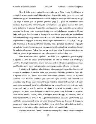 Cadernos da Semana de Letras                Ano 2009           Volume II – Trabalhos completos

       Além de todas as concepções já mencionadas que a Téchne herdou dos filósofos, a
analogia é uma característica definidora do gênero da gramática antiga que com certeza está
diretamente ligada à discussão filosófica acerca da linguagem na antiguidade. Robins (1983, p.
25) chega a afirmar que: “A primeira gramática grega (…) pode ser considerada como
resultado da controvérsia entre analogistas e anomalistas”. Essa querela filosófica tem como
cerne justamente a natureza da gramática das línguas (ou seja, a gramática como sistema
estrutural das línguas e não o construto teórico com que trabalham os gramáticos). De um
lado, analogistas defendiam que a linguagem é um sistema governado por regularidades
indicando tais categorias por tais formas; de outro lado, anomalistas acreditavam que não há
regularidades na linguagem e que ela é dominada pela arbitrariedade (CAMARA JR., 1975, p.
26). Retomando as divisões que Dionísio determina para a gramática, encontramos “exposição
da analogia” e assim fica claro que está pressuposto na sistematização da gramática antiga que
há analogia na linguagem. Pode-se dizer até que a analogia é a base dessa sistematização e mais
ainda nas gramáticas que a sucederam, como observaremos na obra de Prisciano.
       Além de Dionísio Trácio, Apolônio Díscolo foi outro expoente da gramática grega.
Enquanto a Téchne era calcada proeminentemente em cima da fonética e da morfologia,
Apolônio deu amplo tratamento à sintaxe, mantendo ainda as oito classes gramaticais definidas
por Dionísio: nome, verbo, particípio, artigo, pronome, preposição, advérbio e conjunção.
       A influência de Apolônio sobre Prisciano foi considerável; o gramático bizantino até
mesmo o considerava o maximus auctor artis grammaticae (Insitutiones grammaticae, livro XI).
Enquanto o texto de Dionísio se mostrava mais direto e didático, o texto de Apolônio
continha vistas de escrito científico, pela densidade e pela descrição mais detalhada das
estruturas. Uma de suas ideias mais notáveis diz respeito à transitividade dos verbos. É claro
que a noção com que ele trabalhava está distante do que hoje conhecemos por regência e grade
argumental, mas em seu Perì syntáxeos ele esboça a noção de transitividade tratando da
passagem da ação do nome flexionado no nominativo para o nome flexionado no acusativo;
assim ele se referia a diábasis, como a passagem através de algo, e a metábasis, como a
transferência (ROBINS, 1993, p. 30). A própria nomenclatura de sujeito (hypokeímenón), que
Aristóteles usava unicamente como um termo técnico da lógica e não do estudo da linguagem,
passou a ser usada ambiguamente em Apolônio, ora se referindo ao sujeito lógico e sintático
ora se referindo inclusive ao objeto sintático em referência à transitividade.
       Prisciano, assim como Dionísio, também estava mergulhado num contexto que exigia a

                                                65
 