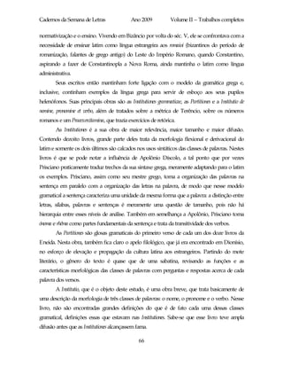 Cadernos da Semana de Letras                 Ano 2009           Volume II – Trabalhos completos

normativização e o ensino. Vivendo em Bizâncio por volta do séc. V, ele se confrontava com a
necessidade de ensinar latim como língua estrangeira aos romaioi (bizantinos do período de
romanização, falantes de grego antigo) do Leste do Império Romano, quando Constantino,
aspirando a fazer de Constantinopla a Nova Roma, ainda mantinha o latim como língua
administrativa.
        Seus escritos então mantinham forte ligação com o modelo da gramática grega e,
inclusive, continham exemplos da língua grega para servir de esboço aos seus pupilos
helenófonos. Suas principais obras são as Institutiones grammaticae, as Partitiones e a Institutio de
nomine, pronomine et verbo, além de tratados sobre a métrica de Terêncio, sobre os números
romanos e um Praeexercitamina, que trazia exercícios de retórica.
        As Institutiones é a sua obra de maior relevância, maior tamanho e maior difusão.
Contendo dezoito livros, grande parte deles trata da morfologia flexional e derivacional do
latim e somente os dois últimos são calcados nos usos sintáticos das classes de palavras. Nestes
livros é que se pode notar a influência de Apolônio Díscolo, a tal ponto que por vezes
Prisciano praticamente traduz trechos da sua sintaxe grega, meramente adaptando para o latim
os exemplos. Prisciano, assim como seu mestre grego, toma a organização das palavras na
sentença em paralelo com a organização das letras na palavra, de modo que nesse modelo
gramatical a sentença caracteriza uma unidade da mesma forma que a palavra: a distinção entre
letras, sílabas, palavras e sentenças é meramente uma questão de tamanho, pois não há
hierarquia entre esses níveis de análise. Também em semelhança a Apolônio, Prisciano toma
ónoma e rhêma como partes fundamentais da sentença e trata da transitividade dos verbos.
        As Partitiones são glosas gramaticais do primeiro verso de cada um dos doze livros da
Eneida. Nesta obra, também fica claro o apelo filológico, que já era encontrado em Dionísio,
no esforço de elevação e propagação da cultura latina aos estrangeiros. Partindo do mote
literário, o gênero do texto é quase que de uma sabatina, revisando as funções e as
características morfológicas das classes de palavras com perguntas e respostas acerca de cada
palavra dos versos.
        A Institutio, que é o objeto deste estudo, é uma obra breve, que trata basicamente de
uma descrição da morfologia de três classes de palavras: o nome, o pronome e o verbo. Nesse
livro, não são encontradas grandes definições do que é de fato cada uma dessas classes
gramatical, definições essas que estavam nas Institutiones. Sabe-se que esse livro teve ampla
difusão antes que as Institutiones alcançassem fama.

                                                66
 