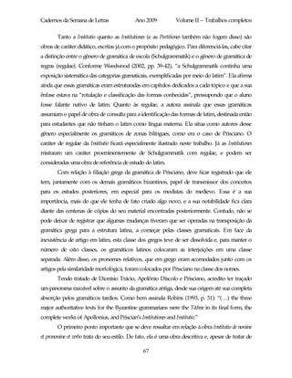 Cadernos da Semana de Letras                 Ano 2009           Volume II – Trabalhos completos

        Tanto a Institutio quanto as Institutiones (e as Partitiones também não fogem disso) são
obras de caráter didático, escritas já com o propósito pedagógico. Para diferenciá-las, cabe citar
a distinção entre o gênero de gramática de escola (Schulgrammatik) e o gênero de gramática de
regras (regulae). Conforme Weedwood (2002, pp. 39-42), “a Schulgrammatik continha uma
exposição sistemática das categorias gramaticais, exemplificadas por meio do latim”. Ela afirma
ainda que essas gramáticas eram estruturadas em capítulos dedicados a cada tópico e que a sua
ênfase estava na “rotulação e classificação das formas conhecidas”, pressupondo que o aluno
fosse falante nativo de latim. Quanto às regulae, a autora assinala que essas gramáticas
assumiam o papel de obra de consulta para a identificação das formas de latim, destinada então
para estudantes que não tinham o latim como língua materna. Ela situa como autores desse
gênero especialmente os gramáticos de zonas bilíngues, como era o caso de Prisciano. O
caráter de regulae da Institutio ficará especialmente ilustrado neste trabalho. Já as Institutiones
misturam um caráter proeminentemente de Schulgrammatik com regulae, e podem ser
consideradas uma obra de referência de estudo do latim.
        Com relação à filiação grega da gramática de Prisciano, deve ficar registrado que ele
tem, juntamente com os demais gramáticos bizantinos, papel de transmissor dos conceitos
para os estudos posteriores, em especial para os modistas do medievo. Essa é a sua
importância, mais do que ele tenha de fato criado algo novo, e a sua notabilidade fica clara
diante das centenas de cópias do seu material encontradas posteriormente. Contudo, não se
pode deixar de registrar que algumas mudanças tiveram que ser operadas na transposição da
gramática grega para a estrutura latina, a começar pelas classes gramaticais. Em face da
inexistência de artigo em latim, esta classe dos gregos teve de ser dissolvida e, para manter o
número de oito classes, os gramáticos latinos colocaram as interjeições em uma classe
separada. Além disso, os pronomes relativos, que em grego eram acomodados junto com os
artigos pela similaridade morfológica, foram colocados por Prisciano na classe dos nomes.
        Tendo tratado de Dionísio Trácio, Apolônio Díscolo e Prisciano, acredito ter traçado
um panorama razoável sobre o assunto da gramática antiga, desde sua origem até sua completa
absorção pelos gramáticos tardios. Como bem assinala Robins (1993, p. 31): “(…) the three
major authoritative texts for the Byzantine grammarians were the Téchne in its final form, the
complete works of Apollonius, and Priscian’s Institutiones and Institutio.”
        O primeiro ponto importante que se deve ressaltar em relação à obra Institutio de nomine
et pronomine et verbo trata do seu estilo. De fato, ela é uma obra descritiva e, apesar de tratar de

                                                67
 