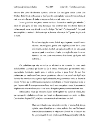 Cadernos da Semana de Letras                  Ano 2009              Volume II – Trabalhos completos

somente três partes do discurso, apresenta cada um dos paradigmas dessas classes com
detalhes. Tratando do verbo, pode-se dizer que são contempladas todas as formas verbais, de
cada pessoa do discurso, de todos os tempos verbais, em cada modo e voz.
        Mas o que chama atenção no texto é o método de descrição morfológica adotado. O
autor em geral parte de uma forma flexionada para construir uma nova forma depois de
efetuar naquela forma uma série de operações do tipo “tire isso” e “coloque aquilo”. Isso pode
ser exemplificado no trecho abaixo, em que se descreve a formação da 3ª pessoa singular e da
1ª plural.


                        Em cada conjugação, o –s no final da segunda pessoa convertido em –
                        t forma a terceira pessoa, porém com vogal breve antes do –t, como
                        amas [amat], doces docet, facis facit, legis legit, audis audit, is it. De fato, aquela
                        mesma segunda pessoa faz a primeira pessoa plural mantendo o –s e
                        inserindo um –mu, como amas amamus, doces docemus, legis legimus, audis
                        audimus (…)


        Os pedacinhos que são recortados ou adicionados são tomados de certo modo
aleatoriamente. A unidade que o autor usa são as litterae, nomenclatura que serve tanto para a
representação fonológica quanto para o símbolo escrito, e passa longe do que hoje
conhecemos por morfemas. Como para os gramáticos a palavra é uma unidade de significação
fechada, eles não vêem veiculação de significado nesses pedaços menores, como as flexões de
pessoa. Por isso que o critério para as operações morfológicas se resume ao produto a que se
quer chegar e, daí, de amas para amamus basta inserir um –mu, pois o –s que lá permanece é
simplesmente mais uma littera, não é uma marca da segunda pessoa, como entendemos hoje.
        Interessante é notar que Prisciano inclui o modo optativo no elenco de formas, fato
que surpreende estudantes modernos que jamais se depararam com esse modo em latim.
Quanto a isso, Taylor (2007, p. 86) encontra uma explicação um tanto razoável:


                        There are indicative and subjunctive moods, of course, but also an
                        optative mood. Greek has an optative, so Latin does too. We know it
                        as the volitive subjunctive or subjunctive of wish, but to Priscian and
                        his Greek students it is an optative despite being isomorphic with the

                                                  68
 