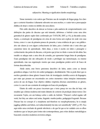Cadernos da Semana de Letras                 Ano 2009           Volume II – Trabalhos completos

                         subjunctive. Meaning or signification dumbs morphology.


        Nesse momento e em outros que Prisciano usa de exemplos de língua grega, fica claro
que o contexto bizantino é altamente relevante nos seus escritos, e o autor tem a preocupação
didática de situar o ensino no âmbito dos seus alunos.
        Pelo estilo descritivo de elencar as formas e pela ausência de comprometimento com
definições das partes do discurso que está tratando, definimos a Institutio como uma obra
gramatical do gênero regulae (fato confirmado por TAYLOR, 2007, p. 81), já discutido acima.
Assim, a construção de paradigmas em cima de uma forma sem explicar de onde veio essa
forma, como é o caso da primeira pessoa do presente, é uma evidência de que o seu público-
alvo são alunos já com algum conhecimento de latim, pois a Institutio não é uma obra que
caracterize início do aprendizado. Além disso, o texto é escrito em latim e pressupõe o
conhecimento das partes do discurso, a tal ponto que já traz no título o nome de três delas. Seu
modelo se adequa mais a uma obra de consulta, por apresentar longas listas de paradigmas.
Esses paradigmas não são esboçados de modo a privilegiar sua memorização, ou mesmo
aprendizado, mas sua organização mostra que esses paradigmas podem servir de busca de
formas desconhecidas.
        Ainda assim, esse breve panorama descritivo do latim, assim como as demais
gramáticas antigas, é um livro de caráter pedagógico, decididamente. Não se pode dizer que os
escritos gramáticos desse gênero fossem fruto de investigação científica acerca da linguagem,
por mais que possam ser encontrados em certos momentos várias intuições interessantes
acerca do uso da língua. Esse objetivo didático imprimiu diversas características ao gênero,
como é o caso do uso constante de analogias em busca de paradigmas.
        Diante do estilo um pouco incomum que o texto pareça ter nos dias de hoje, vale
ressaltar que a leitura moderna está muito distante do contexto de produção desses textos. Cito
novamente Taylor, em um balanço sobre o estilo da Institutio: “Priscian’s verbal regulae will
work, but they are askew and amiss, linguistic munbo-jumbo, pedagogical hogwash. Because
Priscian has no concept of a morpheme and therefore no morphophonemics, he is simply
juggling syllables and letters, not indiscriminately but also not scientifically” (2007, p. 87). Fica
aqui então uma conclusão de grande relevância: a de que há que se ter cuidado com os olhos
modernos que se lançam para fontes não-contemporâneas, para evitar deslizes metodológicos
buscando conceitos modernos em textos antigos.

                                                69
 