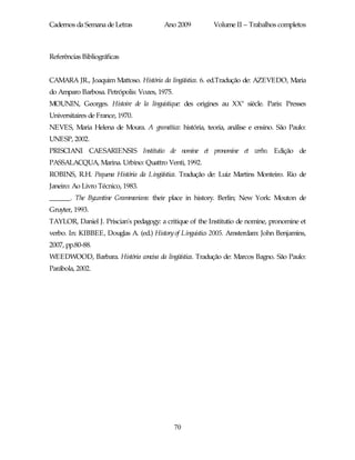 Cadernos da Semana de Letras            Ano 2009          Volume II – Trabalhos completos



Referências Bibliográficas


CAMARA JR., Joaquim Mattoso. História da lingüística. 6. ed.Tradução de: AZEVEDO, Maria
do Amparo Barbosa. Petrópolis: Vozes, 1975.
MOUNIN, Georges. Histoire de la linguistique: des origines au XX e siècle. Paris: Presses
Universitaires de France, 1970.
NEVES, Maria Helena de Moura. A gramática: história, teoria, análise e ensino. São Paulo:
UNESP, 2002.
PRISCIANI CAESARIENSIS Institutio de nomine et pronomine et verbo. Edição de
PASSALACQUA, Marina. Urbino: Quattro Venti, 1992.
ROBINS, R.H. Pequena História da Lingüística. Tradução de: Luiz Martins Monteiro. Rio de
Janeiro: Ao Livro Técnico, 1983.
______. The Byzantine Grammarians: their place in history. Berlin; New York: Mouton de
Gruyter, 1993.
TAYLOR, Daniel J. Priscian's pedagogy: a critique of the Institutio de nomine, pronomine et
verbo. In: KIBBEE, Douglas A. (ed.) History of Linguistics 2005. Amsterdam: John Benjamins,
2007, pp.80-88.
WEEDWOOD, Barbara. História concisa da lingüística. Tradução de: Marcos Bagno. São Paulo:
Parábola, 2002.




                                              70
 