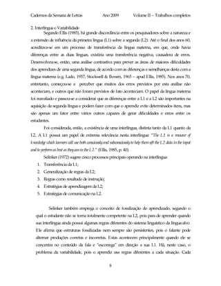 Cadernos da Semana de Letras                     Ano 2009             Volume II – Trabalhos completos

2. Interlíngua e Variabilidade
         Segundo Ellis (1985), há grande discordância entre os pesquisadores sobre a natureza e
a extensão de influência da primeira língua (L1) sobre a segunda (L2). Até o final dos anos 60,
acreditava-se em um processo de transferência da língua materna, em que, onde havia
diferenças entre as duas línguas, existiria uma transferência negativa, causadora de erros.
Desenvolveu-se, então, uma análise contrastiva para prever as áreas de maiores dificuldades
dos aprendizes de uma segunda língua, de acordo com as diferenças e semelhanças desta com a
língua materna (e.g. Lado, 1957; Stockwell & Bowen, 1965 – apud Ellis, 1985). Nos anos 70,
entretanto, começou-se a perceber que muitos dos erros previstos por esta análise não
aconteciam, e outros que não foram previstos de fato aconteciam. O papel da língua materna
foi reavaliado e passou-se a considerar que as diferenças entre a L1 e a L2 são importantes na
aquisição da segunda língua e podem fazer com que o aprendiz evite determinados itens, mas
são apenas um fator entre vários outros capazes de gerar dificuldades e erros entre os
estudantes.
        Foi considerada, então, a existência de uma interlíngua, distinta tanto da L1 quanto da
L2. A L1 possui um papel de extrema relevância nesta interlíngua: “The L1 is a resource of
knowledge which learners will use both consciouslyand subconsciouslyto help them sift the L2 data in the input
and to perform as best as theycan in the L2.” (Ellis, 1985, p. 40).
        Selinker (1972) sugere cinco processos principais operando na interlíngua:
    1. Transferência da L1;
    2. Generalização de regras da L2;
    3. Regras como resultado de instrução;
    4. Estratégias de aprendizagem da L2;
    5. Estratégias de comunicação na L2.


            Selinker também emprega o conceito de fossilização do aprendizado, segundo o
   qual o estudante não se torna totalmente competente na L2, pois para de aprender quando
   sua interlíngua ainda possui algumas regras diferentes do sistema linguístico da língua-alvo.
   Ele afirma que estruturas fossilizadas nem sempre são persistentes, pois o falante pode
   alternar produções corretas e incorretas. Estas acontecem principalmente quando ele se
   concentra no conteúdo da fala e “escorrega” em direção a sua L1. Há, neste caso, o
   problema da variabilidade, pois o aprendiz usa regras diferentes a cada situação. Cada


                                                      8
 