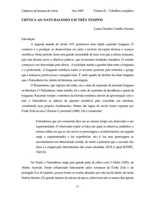 Cadernos da Semana de Letras               Ano 2009          Volume II – Trabalhos completos


CRÍTICA AO NATURALISMO EM TRÊS TEMPOS

                                                             Cassio Dandoro Castilho Ferreira


Introdução
       A segunda metade do século XIX presenciou uma rápida expansão burguesa. O
comércio e a produção se desenvolviam em meio a incríveis inovações técnicas e avanços
científicos. Neste período, havia uma grande necessidade de fazer com que a ciência avançasse,
pois esta deveria servir a objetivos práticos, que trouxessem resultados imediatos. O mundo
começava a ser desvendado pela ciência. A sociedade assistia a grandes lutas entre a burguesia
e o proletariado. A burguesia mobilizou todos os recursos possíveis para enfrentar o perigo
que a ameaçava, porém pouco conseguiu fazer. É neste quadro de declínio da classe burguesa
que o Naturalismo faz, dentro da literatura, sua irrupção.
       O Romantismo, que vigorava até então, era o meio de expressão da ascensão burguesa
na literatura. O Naturalismo, neste sentido, foi o meio de expressão da decadência e queda da
burguesia. Buscando romper a estreiteza da fórmula romântica através da aproximação com o
real, o Naturalismo se utilizou de suportes científicos para consolidar sua estrutura,
constituindo seus próprios fundamentos. Muitas das regras da escola foram expostas por
Émile Zola em seu O Romance Experimental (1880). Diz o romancista:


             Entendemos que um romancista deve ser ao mesmo tempo um observador e um
             experimentador. O observador expõe os fatos tais quais os observou, estabelece o
             terreno sólido em que se vão mover os personagens e acontecimentos; em seguida
             surge o experimentador e faz experiências, isto é, faz seus personagens se
             movimentarem em determinado enrêdo, de modo a patentear que a sucessão dos
             fatos é a exigida pelo determinismo das coisas estudadas. (ZOLA apud SODRÉ,
             1965:33)


       No Brasil, o Naturalismo surge para grande parte da crítica com O Mulato (1881), de
Aluísio Azevedo. Sendo influenciado basicamente pelos romances de Émile Zola e do
português Eça de Queirós, poucos foram os nomes deixados por esta escola dentro de nossa
história literária. Do grande número de autores da época, sobrevivem até os nossos dias apenas

                                               71
 