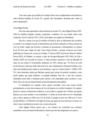 Cadernos da Semana de Letras               Ano 2009          Volume II – Trabalhos completos



        Esta visão quase que profética de Araripe Júnior seria completamente reformulada na
crítica literária brasileira do século XX, quando este Naturalismo abordado pelo crítico já
estava ultrapassado.


Lúcia Miguel-Pereira
       Uma das mais importantes críticas literárias do século XX, Lúcia Miguel-Pereira (1901-
1959) foi também biógrafa, ensaísta, romancista e tradutora. Em seu estudo crítico mais
conhecido, Prosa de Ficção (de 1870 a 1920), Lúcia dedica um capítulo ao Naturalismo.
       Para ela, o atraso com que foi adotado no Brasil se deve ao alheamento dos escritores
ao mundo e às condições do país. O Romantismo que já havia caducado na França, insistia em
viver no Brasil. Aquilo que formava a estrutura do pensamento contemporâneo no exterior
levou 20 anos para chegar até aqui. Lúcia chega inclusive a apontar romances que foram
publicados no mesmo ano, como por exemplo, O Guarani (1857), de José de Alencar e Madame
Bovary (1857), de Flaubert, ou mesmo a série dos Rougon-Macquart (1871-1893), de Zola e
Inocência (1872), de Visconde de Taunay. A crítica inclusive menciona o fato de Machado de
Assis em seu Instinto de Nacionalidade, publicado em 1875, afirmar que: “Os livros de certa
escola francesa, ainda que muito lidos entre nós, não contaminaram a literatura brasileira, nem
sinto nela tendências para adotar as suas doutrinas, o que já é notável mérito.” (ASSIS, 1959:
79). Lúcia demonstra ainda que Machado aponta para nomes do período romântico, como
sendo aqueles que ainda seduziam a mocidade brasileira. Para ela, o fato dos romances
naturalistas serem lidos e festejados pelos leitores e não assimilados pelos escritores é caso,
talvez único, de uma revolução literária aceita primeiramente pelo público.
       O Naturalismo foi, segundo Lúcia, apenas executado como uma receita, devido
principalmente ao êxito dos romances de Eça de Queirós no território brasileiro. No espírito,
porém os autores continuavam românticos, a prova disso é, segundo ela, O Mulato, que apenas
disfarça com cenas realistas o seu romantismo. A vitória da escola entre nós foi consolidada,
para a crítica, apenas em 1884, com Casa de Pensão. O apogeu ocorreu em 1888 com A Carne,
de Júlio Ribeiro e O Missionário, de Inglês de Souza, que apesar de serem diversos no tema e no
valor, foram concebidos de acordo com o cânone da escola.
       Lúcia Miguel Pereira aponta que o ser humano era examinado nos romances
naturalistas como um animal de laboratório, mesmo que este fato desgostasse aos autores:

                                              74
 