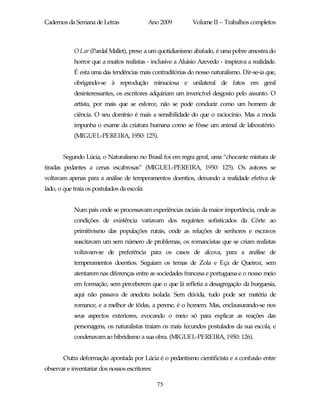 Cadernos da Semana de Letras                 Ano 2009        Volume II – Trabalhos completos



            O Lar (Pardal Mallet), preso a um quotidianismo abafado, é uma pobre amostra do
            horror que a muitos realistas - inclusive a Aluisio Azevedo - inspirava a realidade.
            É esta uma das tendências mais contraditórias do nosso naturalismo. Dir-se-ia que,
            obrigando-se à reprodução minuciosa e unilateral de fatos em geral
            desinteressantes, os escritores adquiriam um invencível desgosto pelo assunto. O
            artista, por mais que se esforce, não se pode conduzir como um homem de
            ciência. O seu domínio é mais a sensibilidade do que o raciocínio. Mas a moda
            impunha o exame da criatura humana como se fôsse um animal de laboratório.
            (MIGUEL-PEREIRA, 1950: 125).


        Segundo Lúcia, o Naturalismo no Brasil foi em regra geral, uma “chocante mistura de
tiradas pedantes a cenas escabrosas” (MIGUEL-PEREIRA, 1950: 125). Os autores se
voltavam apenas para a análise de temperamentos doentios, deixando a realidade efetiva de
lado, o que traía os postulados da escola:


            Num país onde se processavam experiências raciais da maior importância, onde as
            condições de existência variavam dos requintes sofisticados da Côrte ao
            primitivismo das populações rurais, onde as relações de senhores e escravos
            suscitavam um sem número de problemas, os romancistas que se criam realistas
            voltavam-se de preferência para os casos de alcova, para a análise de
            temperamentos doentios. Seguiam os temas de Zola e Eça de Queiroz, sem
            atentarem nas diferenças entre as sociedades francesa e portuguesa e o nosso meio
            em formação, sem perceberem que o que lá refletia a desagregação da burguesia,
            aqui não passava de anedota isolada. Sem dúvida, tudo pode ser matéria de
            romance, e a melhor de tôdas, a perene, é o homem. Mas, enclausurando-se nos
            seus aspectos exteriores, evocando o meio só para explicar as reações das
            personagens, os naturalistas traiam os mais fecundos postulados da sua escola, e
            condenavam ao hibridismo a sua obra. (MIGUEL-PEREIRA, 1950: 126).


        Outra deformação apontada por Lúcia é o pedantismo cientificista e a confusão entre
observar e inventariar dos nossos escritores:

                                                75
 