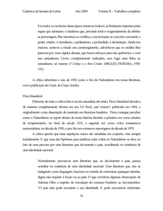 Cadernos da Semana de Letras              Ano 2009           Volume II – Trabalhos completos



           Em todos os escritores dessa época notam-se todavia, as limitações impostas pelas
           regras que adotaram: o fatalismo que, privando total e exageradamente de arbítrio
           as personagens, lhes mecaniza os conflitos, a escravização ao concreto cerceando o
           poder criador, o moralismo, o pedantismo, a prolixidade, a declamação. Ainda nos
           maiores, sente-se a miudo um constrangimento, adivinha-se que os moldes lhes
           parecem por vezes rígidos demais, que fazem esforços para não quebrá-los, e com
           isso prejudicam. Livros completamente realizados, sem fugir uma linha ao
           naturalismo, só mesmo O Cortiço e o Bom Crioulo. (MIGUEL-PEREIRA, 1950:
           133).


       A crítica determina o ano de 1902 como o fim do Naturalismo em nossa literatura,
com a publicação de Canaã, de Graça Aranha.


Flora Süssekind
       Diferente de toda a crítica feita à escola naturalista até então, Flora Süssekind aborda-a
de maneira completamente diversa em seu Tal Brasil, qual romance?, publicado em 1984, e
originalmente como dissertação de mestrado em literatura brasileira. Flora consegue perceber
como o Naturalismo se repete dentro de nossa história literária: a primeira vez como estudos
de temperamento, no final do século XIX, a segunda vez como ciclos romanescos
memorialistas, na década de 1930, e por fim nos romances reportagens da década de 1970.
       A crítica aponta que estas repetições nunca são estudadas em conjunto, mas sempre
isoladamente. E que uma das hipóteses para justificar estas voltas ao Naturalismo se deve ao
fato de uma procura por uma literatura que documente o país, acreditando na existência de
uma identidade nacional:


           Normalmente, procura-se uma literatura que, ao documentar o país, pareça
           acreditar na existência de uma identidade nacional. Uma literatura que, não se
           indagando como linguagem, funcione no sentido de exterminar quaisquer dúvidas,
           digam elas respeito à ficção ou ao país. O que corrobora algumas observações de
           Adonias Filho a respeito da vinculação do romance brasileiro ao documentário:
           "O país nele pode encontrar a sua identidade. E pode encontrá-la sobretudo,

                                              76
 