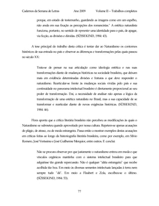 Cadernos da Semana de Letras              Ano 2009           Volume II – Trabalhos completos

            porque, em estado de testemunho, guardando as imagens como em um espelho,
            não anula em sua fixação as percepções dos romancistas." A estética naturalista
            funciona, portanto, no sentido de representar uma identidade para o país, de apagar,
            via ficção, as divisões e dúvidas. (SÜSSEKIND, 1984: 43).


       A tese principal do trabalho desta crítica é tentar dar ao Naturalismo os contornos
históricos de sua entrada no país e observar as diferenças e transformações pelas quais passou
no século XX:


            Trata-se de pensar na sua articulação como ideologia estética e nas suas
            transformações diante de mudanças históricas na sociedade brasileira, que deixam
            mais em evidência determinadas divisões e fraturas a que deve responder o
            naturalismo. Rearticular-se frente às mudanças sociais vividas pelo país e sua
            continuidade no panorama intelectual brasileiro é diretamente proporcional ao seu
            poder de transformação. Daí, a necessidade de analisar não apenas a lógica da
            transformação de uma estética naturalista no Brasil, mas a sua capacidade de se
            transformar e rearticular diante de novas exigências históricas. (SÜSSEKIND,
            1984: 46).


       Flora aponta que a crítica literária brasileira não percebeu as modificações às quais o
Naturalismo se submeteu quando aproveitado por nossa cultura. Repetem-se apenas acusações
de plágio, de atraso, ou de moda estrangeira. Passa então a mostrar exemplos destas acusações
em críticas feitas ao longo da historiografia literária brasileira, como por exemplo, em Sílvio
Romero, José Veríssimo e José Guilherme Merquior, entre outros. E conclui:


            Não se procura observar por que justamente o naturalismo entrou em moda e que
            vínculos orgânicos mantinha com o sistema intelectual brasileiro para que
            adquirisse tão grande repercussão. Não é qualquer "idéia estrangeira" que recebe
            acolhida tão boa. Em meio às diversas sementes intelectuais lançadas à terra nem
            sempre tudo "dá". Em meio a Flaubert e Zola, escolheu-se o último.
            (SÜSSEKIND, 1984: 53).



                                              77
 