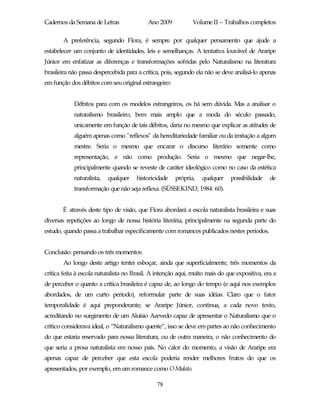 Cadernos da Semana de Letras               Ano 2009           Volume II – Trabalhos completos

       A preferência, segundo Flora, é sempre por qualquer pensamento que ajude a
estabelecer um conjunto de identidades, leis e semelhanças. A tentativa louvável de Araripe
Júnior em enfatizar as diferenças e transformações sofridas pelo Naturalismo na literatura
brasileira não passa despercebida para a crítica, pois, segundo ela não se deve analisá-lo apenas
em função dos débitos com seu original estrangeiro:


            Débitos para com os modelos estrangeiros, os há sem dúvida. Mas a analisar o
            naturalismo brasileiro, bem mais amplo que a moda do século passado,
            unicamente em função de tais débitos, daria no mesmo que explicar as atitudes de
            alguém apenas como "reflexos" da hereditariedade familiar ou da imitação a algum
            mestre. Seria o mesmo que encarar o discurso literário somente como
            representação, e não como produção. Seria o mesmo que negar-lhe,
            principalmente quando se reveste de caráter ideológico como no caso da estética
            naturalista,   qualquer   historicidade    própria,   qualquer    possibilidade    de
            transformação que não seja reflexa. (SÜSSEKIND, 1984: 60).


       É através deste tipo de visão, que Flora abordará a escola naturalista brasileira e suas
diversas repetições ao longo de nossa história literária, principalmente na segunda parte do
estudo, quando passa a trabalhar especificamente com romances publicados nestes períodos.


Conclusão: pensando os três momentos
       Ao longo deste artigo tentei esboçar, ainda que superficialmente, três momentos da
crítica feita à escola naturalista no Brasil. A intenção aqui, muito mais do que expositiva, era a
de perceber o quanto a crítica brasileira é capaz de, ao longo do tempo (e aqui nos exemplos
abordados, de um curto período), reformular parte de suas idéias. Claro que o fator
temporalidade é aqui preponderante; se Araripe Júnior, continua, a cada novo texto,
acreditando no surgimento de um Aluísio Azevedo capaz de apresentar o Naturalismo que o
crítico considerava ideal, o “Naturalismo quente”, isso se deve em partes ao não conhecimento
do que estaria reservado para nossa literatura, ou de outra maneira, o não conhecimento do
que seria a prosa naturalista em nosso país. No calor do momento, a visão de Araripe era
apenas capaz de perceber que esta escola poderia render melhores frutos do que os
apresentados, por exemplo, em um romance como O Mulato.

                                               78
 