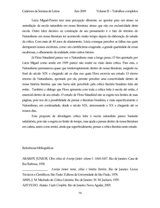 Cadernos da Semana de Letras                Ano 2009           Volume II – Trabalhos completos

        Lúcia Miguel-Pereira tem uma percepção diferente, ao apontar para um atraso na
assimilação da escola naturalista em nossa literatura; atraso que não era exclusividade desta
escola. Outro fator decisivo na construção de seu pensamento é o fato do término do
Naturalismo em nossa literatura ter acontecido muito tempo depois da elaboração do estudo
da crítica. Com mais de 40 anos de afastamento, Lúcia consegue perceber as falhas nas quais
derraparam nossos escritores, como: um cientificismo exagerado, a grande quantidade de cenas
escabrosas, o alheamento da realidade, entre outros fatores.
        Já Flora Süssekind parece ver o Naturalismo mais a longo prazo. O fim apontado por
Lúcia Miguel como sendo em 1909 parece não existir na visão desta crítica. Para esta, o
Naturalismo permaneceu quase que ininterruptamente dentro de nossa literatura, surgindo no
final do século XIX e chegando até os dias nos quais Flora escrevia seu estudo. O eterno
retorno do Naturalismo, apontado por ela, permite perceber uma conectividade dentro de
nossa história literária, que não havia sido percebido pela crítica literária brasileira feita até
então. Também o diálogo que Flora apresenta com toda a crítica feita à escola até então, é
essencial dentro de seu estudo. O estudo de Flora Süssekind não se esgota nos limites de suas
páginas, pois nos dá a possibilidade de pensar a literatura brasileira, e mais especificamente o
Naturalismo, em continuidade, desde o século XIX, atravessando o XX e chegando até os
nossos dias.
        Esta proposta de abordagem crítica feita à escola naturalista parece bastante
satisfatória, pois não a esgota no limite do tempo, mas ajuda a pensar dentro de nossa literatura
em cadeia, assim como tentei, ainda que superficialmente, pensar a crítica literária neste estudo.




Referências bibliográficas


ARARIPE JÚNIOR. Obra crítica de Araripe Júnior- volume 1- 1868-1887. Rio de Janeiro: Casa de
Rui Barbosa, 1958.
________________.       Araripe Júnior: teoria, crítica e história literária. Rio de Janeiro: Livros
Técnicos e Científicos; São Paulo: Editora da Universidade de São Paulo, 1978.
ASSIS, J. M. Machado de. Crítica Literária. Rio de Janeiro: W. M. Jackson, 1959.
AZEVEDO, Aluísio. Ficção Completa. Rio de Janeiro: Nova Aguilar, 2005.

                                               79
 