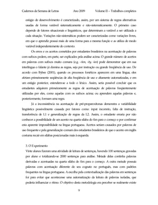 Cadernos da Semana de Letras              Ano 2009          Volume II – Trabalhos completos

   estágio de desenvolvimento é caracterizado, assim, por um sistema de regras alternativas
   usadas de forma variável sistematicamente e não-sistematicamente. O primeiro caso
   depende de fatores situacionais e linguísticos, que determinam a variável a ser utilizada a
   cada situação. Variações não-sistemáticas podem ser caracterizadas como variações livres,
   em que o aprendiz possui mais de uma forma para a mesma função e as utiliza de modo
   variável independentemente do contexto.
       Os erros e os acertos cometidos por estudantes brasileiros na acentuação de palavras
com sufixos podem, em parte, ser explicados pela análise acima. O grande número de acertos
em palavras com sufixos muito comuns (e.g. –tion, -ity, -ian) pode demonstrar que em sua
interlíngua o falante já domina as regras, seja por instrução ou grande freqüência de uso. De
acordo com Bybee (2001), quando os processos fonéticos aparecem em uma língua, eles
afetam primeiramente seqüências de alta freqüência de uso e altamente automatizadas, e em
um estágio posterior, estendem-se a todo o léxico. Assim, seria possível concluir que os
estudantes adquirem primeiramente as regras de acentuação de palavras freqüentemente
utilizadas por eles, como aquelas com os sufixos acima; ou aprendem aquelas palavras e,
posteriormente, formam uma regra.
       Já a inconsistência na acentuação de pré-proparoxítonas demonstra a variabilidade
lingüística possivelmente causada por fatores como: input incorreto, falta de instrução,
transferência de L1 e generalização de regras da L2. Assim, o estudante erraria por não
conhecer a possibilidade de um acento na quarta sílaba do fim para o começo e por confirmar
esta aparente impossibilidade na língua portuguesa. Acertos seriam causados por palavras de
uso frequente e pela generalização comum dos estudantes brasileiros de que o acento em inglês
costuma recair em sílabas posicionadas mais à esquerda.


   3. O Experimento
   Vinte alunos fizeram uma atividade de leitura de sentenças, havendo 100 sentenças gravadas
   por aluno e totalizando-se 2000 sentenças para análise. Metade delas continha palavras
   derivadas e acentuadas na quarta sílaba do fim para o começo. A outra metade possuía
   palavras com acentuação diferente do seu cognato no português, mas com padrões
   frequentes na língua portuguesa. A escolha pela contextualização das palavras em sentenças
   foi para evitar que acontecesse uma automatização da leitura de palavras isoladas, que
   poderia influenciar o ritmo. O objetivo desta metodologia era perceber se realmente existe

                                              9
 