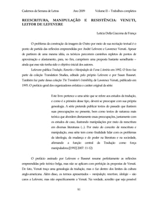 Cadernos da Semana de Letras               Ano 2009             Volume II – Trabalhos completos


REESCRITURA, MANIPULAÇÃO                             E     RESISTÊNCIA:            VENUTI,
LEITOR DE LEFEVERE

                                                                 Letícia Della Giacoma de França


       O problema da construção da imagem do Outro por meio de sua recriação textual é o
ponto de partida das reflexões empreendidas por André Lefevere e Lawrence Venuti. Apesar
de partirem de uma mesma idéia, os teóricos percorrem caminhos repletos de pontos de
aproximação e afastamento, para, no fim, cumprirem uma proposta bastante semelhante –
ainda que esse não tenha sido o objetivo inicial dos autores.
       Lefevere publica Tradução, Reescrita e Manipulação da Fama Literária em 1992. O livro faz
parte da coleção Translation Studies, editado pelo próprio Lefevere e por Susan Bassnet.
Também faz parte dessa coleção The Translator’s Invisibility, de Lawrence Venuti, publicado em
1995. O prefácio geral dos organizadores enfatiza o caráter original da série:


                         Este livro pertence a uma série que se refere aos estudos da tradução,
                         e como é a primeira desse tipo, deverá se preocupar com sua própria
                         genealogia. A série pretende publicar textos do passado que ilustrem
                         suas preocupações no presente, bem como textos de natureza mais
                         teórica que abordem diretamente essas preocupações, juntamente com
                         os estudos de caso, ilustrando manipulações por meio da reescritura
                         em diversas literaturas (...). Por meio do conceito de reescritura e
                         manipulação, essa série tem como finalidade lidar com os problemas
                         da ideologia, da mudança e do poder na literatura e na sociedade,
                         afirmando     a   função     central    da   Tradução    como    força
                         manipuladora.([1992] 2007: 11-12)


       O prefácio assinado por Lefevere e Bassnet resume perfeitamente as reflexões
empreendidas pelo teórico belga, mas não se aplicam com perfeição às propostas de Venuti.
De fato, Venuti traça uma genealogia da tradução, mas o faz dentro dos limites da cultura
anglo-americana. Além disso, os termos apresentados – manipulação, reescritura, ideologia – são
caros a Lefevere, mas não especificamente a Venuti. Na verdade, acredito que seja possível


                                               81
 
