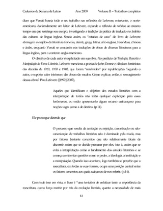 Cadernos da Semana de Letras                 Ano 2009        Volume II – Trabalhos completos

dizer que Venuti baseia todo o seu trabalho nas reflexões de Lefevere, entretanto, o norte-
americano, declaradamente um leitor de Lefevere, expande a reflexão do teórico ao mesmo
tempo em que restringe seu escopo, investigando a tradição da prática de tradução no âmbito
das culturas de língua inglesa. Sendo assim, os “estudos de caso” do livro de Lefevere
abrangem exemplos da literatura francesa, alemã, grega, latina, afro-inglesa, holandesa, chinesa
e árabe, enquanto Venuti se concentra nas traduções de obras de diversas literaturas para a
língua inglesa, para o contexto anglo-americano.
       O objetivo de cada autor é explicitado em sua obra. No prefácio de Tradução, Reescrita e
Manipulação da Fama Literária, Lefevere menciona a poesia de John Donne e clássicos feministas
das décadas de 1920, 1930 e 1940, que foram “reavivados” por republicações. Segundo o
autor, o suposto valor intrínseco das obras não mudou. Como explicar, então, o ressurgimento
dessas obras? Para Lefevere ([1992] 2007),


                        Aqueles que identificam o objetivo dos estudos literários com a
                        interpretação de textos não terão qualquer explicação para esses
                        fenômenos, ou então apresentarão algum recurso embaraçoso para
                        noções vagas como a de destino. (p.14).


       Ele prossegue dizendo que


                        O processo que resulta da aceitação ou rejeição, canonização ou não-
                        canonização de trabalhos literários não é dominado pela moda, mas
                        por fatores bastante concretos que são relativamente fáceis de
                        discernir assim que se decide procurar por eles, isto é, assim que se
                        evita a interpretação como o fundamento dos estudos literários e se
                        começa a enfrentar questões como o poder, a ideologia, a instituição e
                        a manipulação. Quando isso acontece, logo também se percebe que a
                        reescritura, em todas as suas formas, ocupa uma posição central entre
                        os fatores concretos aos quais acabamos de nos referir. (p.14).


       Com tudo isso em vista, o livro é “uma tentativa de enfatizar tanto a importância da
reescritura, como força motriz por trás da evolução literária, quanto a necessidade de mais

                                               82
 