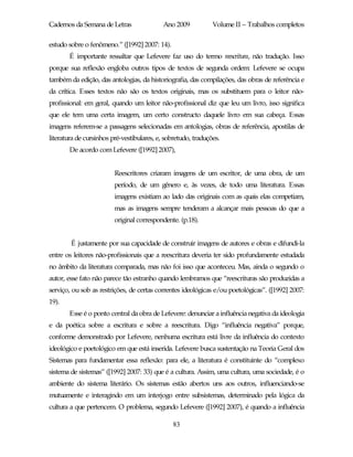 Cadernos da Semana de Letras                Ano 2009           Volume II – Trabalhos completos

estudo sobre o fenômeno.” ([1992] 2007: 14).
       É importante ressaltar que Lefevere faz uso do termo reescritura, não tradução. Isso
porque sua reflexão engloba outros tipos de textos de segunda ordem: Lefevere se ocupa
também da edição, das antologias, da historiografia, das compilações, das obras de referência e
da crítica. Esses textos não são os textos originais, mas os substituem para o leitor não-
profissional: em geral, quando um leitor não-profissional diz que leu um livro, isso significa
que ele tem uma certa imagem, um certo constructo daquele livro em sua cabeça. Essas
imagens referem-se a passagens selecionadas em antologias, obras de referência, apostilas de
literatura de cursinhos pré-vestibulares, e, sobretudo, traduções.
       De acordo com Lefevere ([1992] 2007),


                         Reescritores criaram imagens de um escritor, de uma obra, de um
                         período, de um gênero e, às vezes, de todo uma literatura. Essas
                         imagens existiam ao lado das originais com as quais elas competiam,
                         mas as imagens sempre tenderam a alcançar mais pessoas do que a
                         original correspondente. (p.18).


        É justamente por sua capacidade de construir imagens de autores e obras e difundi-la
entre os leitores não-profissionais que a reescritura deveria ter sido profundamente estudada
no âmbito da literatura comparada, mas não foi isso que aconteceu. Mas, ainda o segundo o
autor, esse fato não parece tão estranho quando lembramos que “reescrituras são produzidas a
serviço, ou sob as restrições, de certas correntes ideológicas e/ou poetológicas”. ([1992] 2007:
19).
       Esse é o ponto central da obra de Lefevere: denunciar a influência negativa da ideologia
e da poética sobre a escritura e sobre a reescritura. Digo “influência negativa” porque,
conforme demonstrado por Lefevere, nenhuma escritura está livre da influência do contexto
ideológico e poetológico em que está inserida. Lefevere busca sustentação na Teoria Geral dos
Sistemas para fundamentar essa reflexão: para ele, a literatura é constituinte do “complexo
sistema de sistemas” ([1992] 2007: 33) que é a cultura. Assim, uma cultura, uma sociedade, é o
ambiente do sistema literário. Os sistemas estão abertos uns aos outros, influenciando-se
mutuamente e interagindo em um interjogo entre subsistemas, determinado pela lógica da
cultura a que pertencem. O problema, segundo Lefevere ([1992] 2007), é quando a influência

                                               83
 