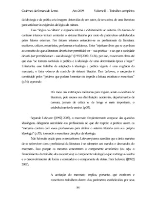 Cadernos da Semana de Letras                 Ano 2009         Volume II – Trabalhos completos

da ideologia e da poética cria imagens distorcidas de um autor, de uma obra, de uma literatura
para satisfazer às exigências da lógica da cultura.
         Essa “lógica da cultura” é regulada interna e externamente ao sistema. Os fatores de
controle internos tentam controlar o sistema literário por meio de parâmetros estabelecidos
pelos fatores externos. Por fatores internos entendem-se os profissionais da literatura:
escritores, críticos, resenhistas, professores e tradutores. Estes “rejeitam obras que se oponham
ao conceito do que a literatura deveria (ser permitido) ser – sua poética – e ao que a sociedade
deveria (ser permitido) ser – sua ideologia” ([1992] 2007: 33-34), por isso, reescrevem obras até
que elas “se tornem aceitáveis à poética e à ideologia de uma determinada época e lugar.”
Entretanto, esse trabalho de adaptação à ideologia e poética vigente é uma exigência do
mecenato, o fator externo de controle do sistema literário. Para Lefevere, o mecenato é
constituído pelos “poderes que podem fomentar ou impedir a leitura, escritura e reescritura”
(p.34), operando


                         Por meio das instituições montadas para regular, senão a escritura de
                         literatura, pelo menos sua distribuição: academias, departamentos de
                         censura, jornais de crítica e, de longe o mais importante, o
                         estabelecimento de ensino. (p.35).


         Segundo Lefevere ([1992] 2007), o mecenato freqüentemente ocupa-se das questões
ideológicas, delegando autoridade aos profissionais no que diz respeito à poética: assim, os
“mecenas contam com esses profissionais para alinhar o sistema literário com sua própria
ideologia” (p.35), tornando a reescritura cúmplice da ideologia.
         Não há muita opção para os reescritores: Lefevere parece acreditar que a única maneira
de se sobreviver como profissional da literatura é se submeter aos mandos e desmandos do
mecenato. Isso porque os mecenas concentram o componente econômico (ou seja, o
financiamento do trabalho dos reescritores), o componente ideológico (que restringe a escolha
e o desenvolvimento de forma e conteúdo) e o componente de status. Para Lefevere ([1992]
2007),


                         A aceitação do mecenato implica, portanto, que escritores e
                         reescritores trabalhem dentro dos parâmetros estabelecidos por seus

                                                 84
 