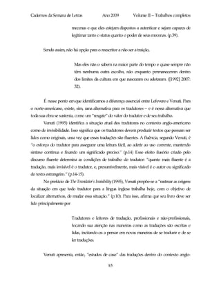 Cadernos da Semana de Letras                Ano 2009           Volume II – Trabalhos completos

                          mecenas e que eles estejam dispostos a autenticar e sejam capazes de
                          legitimar tanto o status quanto o poder de seus mecenas. (p.39).


       Sendo assim, não há opção para o reescritor a não ser a traição,


                           Mas eles não o sabem na maior parte do tempo e quase sempre não
                           têm nenhuma outra escolha, não enquanto permanecerem dentro
                           dos limites da cultura em que nasceram ou adotaram. ([1992] 2007:
                           32).


       É nesse ponto em que identificamos a diferença essencial entre Lefevere e Venuti. Para
o norte-americano, existe, sim, uma alternativa para os tradutores – e é nessa alternativa que
toda sua obra se sustenta, como um “resgate” do valor do tradutor e de seu trabalho.
       Venuti (1995) identifica a situação atual dos tradutores no contexto anglo-americano
como de invisibilidade. Isso significa que os tradutores devem produzir textos que possam ser
lidos como originais, uma vez que essas traduções são fluentes. A fluência, segundo Venuti, é
“o esforço do tradutor para assegurar uma leitura fácil, ao aderir ao uso corrente, mantendo
sintaxe contínua e fixando um significado preciso.” (p.14) Esse efeito ilusório criado pelo
discurso fluente determina as condições de trabalho do tradutor: “quanto mais fluente é a
tradução, mais invisível é o tradutor, e, presumivelmente, mais visível é o autor ou significado
do texto estrangeiro.” (p.14-15).
       No prefácio de The Translator’s Invisibility (1995), Venuti propõe-se a “rastrear as origens
da situação em que todo tradutor para a língua inglesa trabalha hoje, com o objetivo de
localizar alternativas, de mudar essa situação.” (p.10). Para isso, afirma que seu livro deve ser
lido principalmente por


                          Tradutores e leitores de tradução, profissionais e não-profissionais,
                          focando sua atenção nas maneiras como as traduções são escritas e
                          lidas, incitando-os a pensar em novas maneiras de se traduzir e de se
                          ler traduções.


       Venuti apresenta, então, “estudos de caso” das traduções dentro do contexto anglo-

                                               85
 