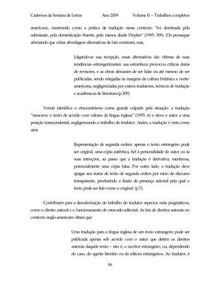 Cadernos da Semana de Letras              Ano 2009            Volume II – Trabalhos completos

americano, mostrando como a prática de tradução nesse contexto “foi dominada pela
submissão, pela domesticação fluente, pelo menos desde Dryden” (1995: 309). Ele prossegue
afirmando que várias abordagens alternativas de fato existiram, mas,


                         Julgando-se sua recepção, essas alternativas são vítimas de suas
                         tendências estrangeirizantes: sua estranheza provocou críticas duras
                         de revisores, e as obras deixaram de ser lidas ou até mesmo de ser
                         publicadas, sendo relegadas às margens da cultura britânica e norte-
                         americana, negligenciadas por outros tradutores, teóricos de tradução
                         e acadêmicos de literatura.(p.309)


       Venuti identifica o etnocentrismo como grande culpado pela situação: a tradução
“reescreve o texto de acordo com valores da língua inglesa” (1995: 6) e eleva o autor a uma
posição transcendental, negligenciando o trabalho do tradutor. Assim, a tradução é vista como
uma


                         Representação de segunda ordem: apenas o texto estrangeiro pode
                         ser original, uma cópia autêntica, fiel à personalidade do autor ou às
                         suas intenções, ao passo que a tradução é derivativa, mentirosa,
                         potencialmente uma cópia falsa. Por outro lado, a tradução deve
                         apagar seu status de texto de segunda ordem por meio do discurso
                         transparente, produzindo a ilusão de presença autorial pela qual o
                         texto pode ser lido como o original. (p.7).


       Contribuem para a desvalorização do trabalho do tradutor aspectos mais pragmáticos,
como o direito autoral e o funcionamento do mercado editorial. As leis de direitos autorais no
contexto anglo-americano ditam que


                        Uma tradução para a língua inglesa de um texto estrangeiro pode ser
                        publicada apenas sob acordo com o autor que detém os direitos
                        autorais daquele texto – isto é, o escritor estrangeiro, ou, dependendo
                        do caso, do agente literário ou da editora estrangeiros. Ao tradutor, é

                                              86
 