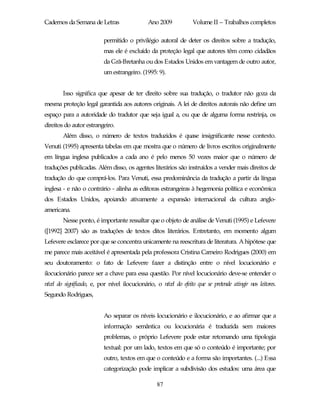 Cadernos da Semana de Letras                   Ano 2009            Volume II – Trabalhos completos

                          permitido o privilégio autoral de deter os direitos sobre a tradução,
                          mas ele é excluído da proteção legal que autores têm como cidadãos
                          da Grã-Bretanha ou dos Estados Unidos em vantagem de outro autor,
                          um estrangeiro. (1995: 9).


        Isso significa que apesar de ter direito sobre sua tradução, o tradutor não goza da
mesma proteção legal garantida aos autores originais. A lei de direitos autorais não define um
espaço para a autoridade do tradutor que seja igual a, ou que de alguma forma restrinja, os
direitos do autor estrangeiro.
        Além disso, o número de textos traduzidos é quase insignificante nesse contexto.
Venuti (1995) apresenta tabelas em que mostra que o número de livros escritos originalmente
em língua inglesa publicados a cada ano é pelo menos 50 vezes maior que o número de
traduções publicadas. Além disso, os agentes literários são instruídos a vender mais direitos de
tradução do que comprá-los. Para Venuti, essa predominância da tradução a partir da língua
inglesa - e não o contrário - alinha as editoras estrangeiras à hegemonia política e econômica
dos Estados Unidos, apoiando ativamente a expansão internacional da cultura anglo-
americana.
        Nesse ponto, é importante ressaltar que o objeto de análise de Venuti (1995) e Lefevere
([1992] 2007) são as traduções de textos ditos literários. Entretanto, em momento algum
Lefevere esclarece por que se concentra unicamente na reescritura de literatura. A hipótese que
me parece mais aceitável é apresentada pela professora Cristina Carneiro Rodrigues (2000) em
seu doutoramento: o fato de Lefevere fazer a distinção entre o nível locucionário e
ilocucionário parece ser a chave para essa questão. Por nível locucionário deve-se entender o
nível do significado, e, por nível ilocucionário, o nível do efeito que se pretende atingir nos leitores.
Segundo Rodrigues,


                          Ao separar os níveis locucionário e ilocucionário, e ao afirmar que a
                          informação semântica ou locucionária é traduzida sem maiores
                          problemas, o próprio Lefevere pode estar retomando uma tipologia
                          textual: por um lado, textos em que só o conteúdo é importante; por
                          outro, textos em que o conteúdo e a forma são importantes. (...) Essa
                          categorização pode implicar a subdivisão dos estudos: uma área que

                                                   87
 
