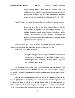 Cadernos da Semana de Letras               Ano 2009            Volume II – Trabalhos completos

                        estudaria textos literários, outra textos não literários. Pode levar
                        também à noção de que não é relevante pesquisar a tradução de textos
                        não literários, na medida em que apenas apresentariam problemas
                        relacionados ao sistema lingüístico (‘nível locucionário’). (p.111-112).


       Venuti (1995), por sua vez, justifica sua escolha por textos literários, argumentando que


                        Essa ênfase não se deve ao fato de que tradutores literários hoje são
                        mais invisíveis ou explorados do que tradutores técnicos (...). A
                        tradução literária é enfatizada porque há tempos estabeleceu o padrão
                        aplicado à tradução técnica (ou seja, a fluência), e, mais importante
                        para os propósitos presentes, tradicionalmente é a área em que teorias
                        e práticas inovadoras surgem.(p.41).


       Interessante notar que a noção de fluência está presente até mesmo em textos que,
supostamente, não ofereceriam dificuldades segundo a avaliação de Lefevere.
       Sendo assim, Venuti (1995) declara que


                          O objetivo principal do livro é forçar os tradutores e seus leitores a
                          refletir sobre a violência etnocêntrica da tradução e, então, escrever e
                          ler textos procurando reconhecer a diferença cultural e lingüística
                          dos textos estrangeiros. (p.54).


       Para além disso, ele acrescenta a esse objetivo uma meta que creio ser ainda mais
relevante em seu trabalho: “tornar o tradutor mais visível para resistir e mudar as condições
sob as quais a tradução é estudada e praticada hoje, especialmente em países de língua inglesa.”
(1995: 30)
       Aqui encontramos a segunda diferença essencial entre as reflexões empreendidas por
Lefevere ([1992] 2007) e Venuti (1995). Para o americano, os tradutores têm papel ativo nesse
seu objetivo. O último capítulo do livro, chamado “Call to action”, é um grande inventário de
táticas que podem e devem ser usadas pelos tradutores para que seu valor seja reconhecido.
Venuti incita os tradutores a “desenvolver uma prática que não é apenas mais autoconsciente,

                                               88
 