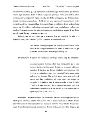 Cadernos da Semana de Letras                Ano 2009           Volume II – Trabalhos completos

mas também autocrítica” (p.322), objetivando desafiar a tradução domesticadora que domina o
cenário anglo-americano. Entre as táticas que podem gerar essa prática consciente e crítica,
Venuti descreve, em primeiro lugar, a escolha dos textos estrangeiros, que devem avaliar a
situação presente em suas culturas, e decidir por um texto capaz de subverter os valores postos
a respeito de cânone e marginalidade. Em segundo lugar, os tradutores devem também forçar
uma revisão dos códigos – culturais, econômicos e legais – que marginalizam e exploram seu
trabalho. Finalmente, em terceiro lugar, os tradutores devem insistir na garantia de seu direito
autoral quando das negociações de seus serviços.
       Lefevere, por sua vez, insiste que a reescritura deve ser pensada e discutida – “a
reescritura manipula e é eficiente” (p.24) -, pois este é um assunto relevante


                         Para além do círculo privilegiado das instituições educacionais, é uma
                         forma de restaurar para a literatura um pouco da relevância social que
                         os estudos literários como um todo perderam. (p.24).


       Diferentemente do exposto por Venuti, essa reavaliação ficaria a cargo dos estudantes:


                         Os estudantes agora vivem na cultura mais manipuladora que os seres
                         humanos jamais experimentaram. Estudar os processos relativos à
                         reescritura da literatura não dirá aos estudantes como viver suas vidas
                         (...), nem os ensinará a escrever bem, outra justificativa para o ensino
                         tradicional de literatura. Mas poderá servir como uma espécie de
                         modelo que lhes possibilitará, até certo ponto, ver através das
                         manipulações de todos os tipos de textos em todos os tipos de mídia.
                         O estudo da reescritura não dirá aos estudantes o que fazer, mas
                         poderá mostrar a eles formas de não permitir a outras pessoas que lhes
                         digam o que fazer. ([1992] 2007: 24).


       Entretanto, Lefevere não oferece um instrumental nem uma metodologia para que esse
estudo possa ser levado adiante. Não se pode nem ao menos dizer que os estudos de caso
apresentados em seu livro forneceriam esse modelo de avaliação, pois o trabalho de Lefevere é
aquele de um leitor profissional, com acesso a diversas fontes, que sabe várias línguas e que

                                               89
 