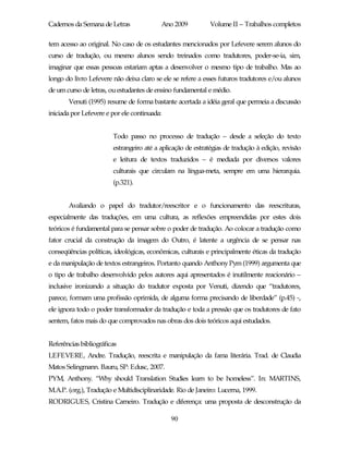Cadernos da Semana de Letras                  Ano 2009       Volume II – Trabalhos completos

tem acesso ao original. No caso de os estudantes mencionados por Lefevere serem alunos do
curso de tradução, ou mesmo alunos sendo treinados como tradutores, poder-se-ia, sim,
imaginar que essas pessoas estariam aptas a desenvolver o mesmo tipo de trabalho. Mas ao
longo do livro Lefevere não deixa claro se ele se refere a esses futuros tradutores e/ou alunos
de um curso de letras, ou estudantes de ensino fundamental e médio.
       Venuti (1995) resume de forma bastante acertada a idéia geral que permeia a discussão
iniciada por Lefevere e por ele continuada:


                        Todo passo no processo de tradução – desde a seleção do texto
                        estrangeiro até a aplicação de estratégias de tradução à edição, revisão
                        e leitura de textos traduzidos – é mediada por diversos valores
                        culturais que circulam na língua-meta, sempre em uma hierarquia.
                        (p.321).


       Avaliando o papel do tradutor/reescritor e o funcionamento das reescrituras,
especialmente das traduções, em uma cultura, as reflexões empreendidas por estes dois
teóricos é fundamental para se pensar sobre o poder de tradução. Ao colocar a tradução como
fator crucial da construção da imagem do Outro, é latente a urgência de se pensar nas
conseqüências políticas, ideológicas, econômicas, culturais e principalmente éticas da tradução
e da manipulação de textos estrangeiros. Portanto quando Anthony Pym (1999) argumenta que
o tipo de trabalho desenvolvido pelos autores aqui apresentados é inutilmente reacionário –
inclusive ironizando a situação do tradutor exposta por Venuti, dizendo que “tradutores,
parece, formam uma profissão oprimida, de alguma forma precisando de liberdade” (p.45) -,
ele ignora todo o poder transformador da tradução e toda a pressão que os tradutores de fato
sentem, fatos mais do que comprovados nas obras dos dois teóricos aqui estudados.


Referências bibliográficas
LEFEVERE, Andre. Tradução, reescrita e manipulação da fama literária. Trad. de Claudia
Matos Selingmann. Bauru, SP: Edusc, 2007.
PYM, Anthony. “Why should Translation Studies learn to be homeless”. In: MARTINS,
M.A.P. (org.), Tradução e Multidisciplinaridade. Rio de Janeiro: Lucerna, 1999.
RODRIGUES, Cristina Carneiro. Tradução e diferença: uma proposta de desconstrução da

                                                90
 