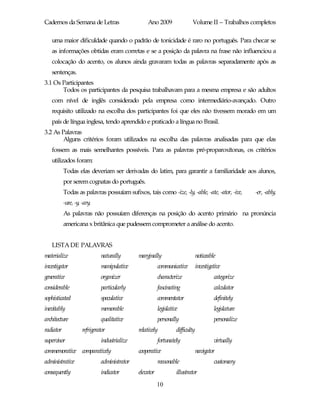 Cadernos da Semana de Letras                      Ano 2009                 Volume II – Trabalhos completos

   uma maior dificuldade quando o padrão de tonicidade é raro no português. Para checar se
   as informações obtidas eram corretas e se a posição da palavra na frase não influenciou a
   colocação do acento, os alunos ainda gravaram todas as palavras separadamente após as
   sentenças.
3.1 Os Participantes
       Todos os participantes da pesquisa trabalhavam para a mesma empresa e são adultos
   com nível de inglês considerado pela empresa como intermediário-avançado. Outro
   requisito utilizado na escolha dos participantes foi que eles não tivessem morado em um
   país de língua inglesa, tendo aprendido e praticado a língua no Brasil.
3.2 As Palavras
        Alguns critérios foram utilizados na escolha das palavras analisadas para que elas
   fossem as mais semelhantes possíveis. Para as palavras pré-proparoxítonas, os critérios
   utilizados foram:
           Todas elas deveriam ser derivadas do latim, para garantir a familiaridade aos alunos,
           por serem cognatas do português.
           Todas as palavras possuíam sufixos, tais como -ize, -ly, -able, -ate, -ator, -ive,          -er, -ably,
           -ure, -y, -ary.
           As palavras não possuíam diferenças na posição do acento primário na pronúncia
           americana x britânica que pudessem comprometer a análise do acento.


   LISTA DE PALAVRAS
materialize                   naturally       marginally                        noticeable
investigator                  manipulative               communicative          investigative
generative                    organizer                  characterize                    categorize
considerable                  particularly               fascinating                     calculator
sophisticated                 speculative                commentator                     definitely
inevitably                    memorable                  legislative                     legislature
architecture                  qualitative                personally                      personalize
radiator             refrigerator             relatively           difficulty
supervisor                    industrialize              fortunately                     virtually
commemorative comparatively                   cooperative                       navigator
administrative                administrator              reasonable                      customary
consequently                  indicator       elevator             illustrator
                                                         10
 