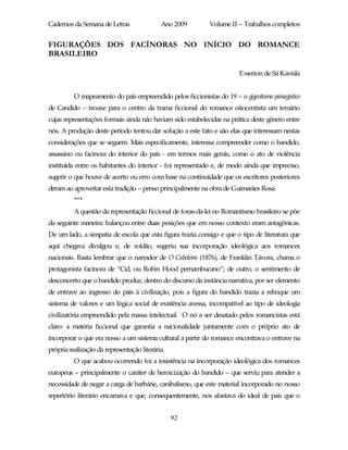 Cadernos da Semana de Letras                Ano 2009        Volume II – Trabalhos completos


FIGURAÇÕES DOS FACÍNORAS NO INÍCIO DO ROMANCE
BRASILEIRO

                                                                        Ewerton de Sá Kaviski


          O mapeamento do país empreendido pelos ficcionistas do 19 – o gigantismo paisagístico
de Candido – trouxe para o centro da trama ficcional do romance oitocentista um temário
cujas representações formais ainda não haviam sido estabelecidas na prática deste gênero entre
nós. A produção deste período tentou dar solução a este fato e são elas que interessam nestas
considerações que se seguem. Mais especificamente, interessa compreender como o bandido,
assassino ou facínora do interior do país - em termos mais gerais, como o ato de violência
instituída entre os habitantes do interior - foi representado e, de modo ainda que impreciso,
sugerir o que houve de acerto ou erro com base na continuidade que os escritores posteriores
deram ao aproveitar esta tradição – penso principalmente na obra de Guimarães Rosa.
          ***
          A questão da representação ficcional de foras-da-lei no Romantismo brasileiro se põe
da seguinte maneira: balançou entre duas posições que em nosso contexto eram antagônicas.
De um lado, a simpatia de escola que esta figura trazia consigo e que o tipo de literatura que
aqui chegava divulgou e, de roldão, sugeriu sua incorporação ideológica aos romances
nacionais. Basta lembrar que o narrador de O Cabeleira (1876), de Franklin Távora, chama o
protagonista facínora de “Cid, ou Robin Hood pernambucano”; de outro, o sentimento de
desconcerto que o bandido produz, dentro do discurso da instância narrativa, por ser elemento
de entrave ao ingresso do país à civilização, pois a figura do bandido trazia a reboque um
sistema de valores e um lógica social de existência avessa, incompatível ao tipo de ideologia
civilizatória empreendido pela massa intelectual. O nó a ser desatado pelos romancistas está
claro: a matéria ficcional que garantia a nacionalidade juntamente com o próprio ato de
incorporar o que era nosso a um sistema cultural a partir do romance encontrava o entrave na
própria realização da representação literária.
          O que acabou ocorrendo foi a insistência na incorporação ideológica dos romances
europeus – principalmente o caráter de heroicização do bandido – que serviu para atender a
necessidade de negar a carga de barbárie, canibalismo, que este material incorporado no nosso
repertório literário encarnava e que, consequentemente, nos afastava do ideal de país que o


                                                 92
 